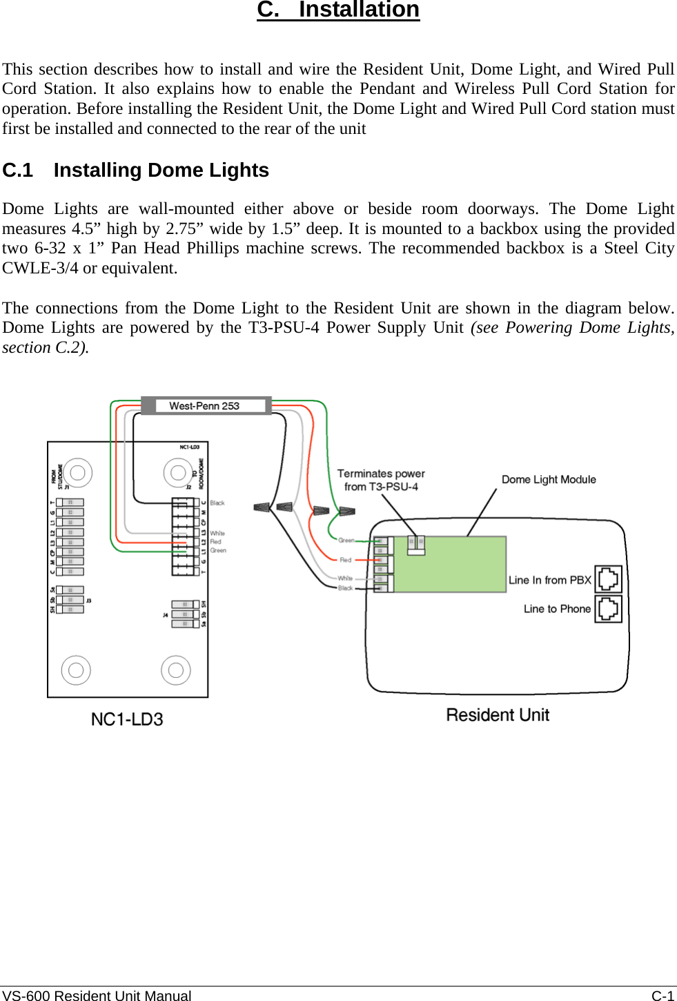 VS-600 Resident Unit Manual    C-1 C.   Installation  This section describes how to install and wire the Resident Unit, Dome Light, and Wired Pull Cord Station. It also explains how to enable the Pendant and Wireless Pull Cord Station for operation. Before installing the Resident Unit, the Dome Light and Wired Pull Cord station must first be installed and connected to the rear of the unit  C.1  Installing Dome Lights Dome Lights are wall-mounted either above or beside room doorways. The Dome Light measures 4.5” high by 2.75” wide by 1.5” deep. It is mounted to a backbox using the provided two 6-32 x 1” Pan Head Phillips machine screws. The recommended backbox is a Steel City CWLE-3/4 or equivalent.    The connections from the Dome Light to the Resident Unit are shown in the diagram below. Dome Lights are powered by the T3-PSU-4 Power Supply Unit (see Powering Dome Lights, section C.2).      