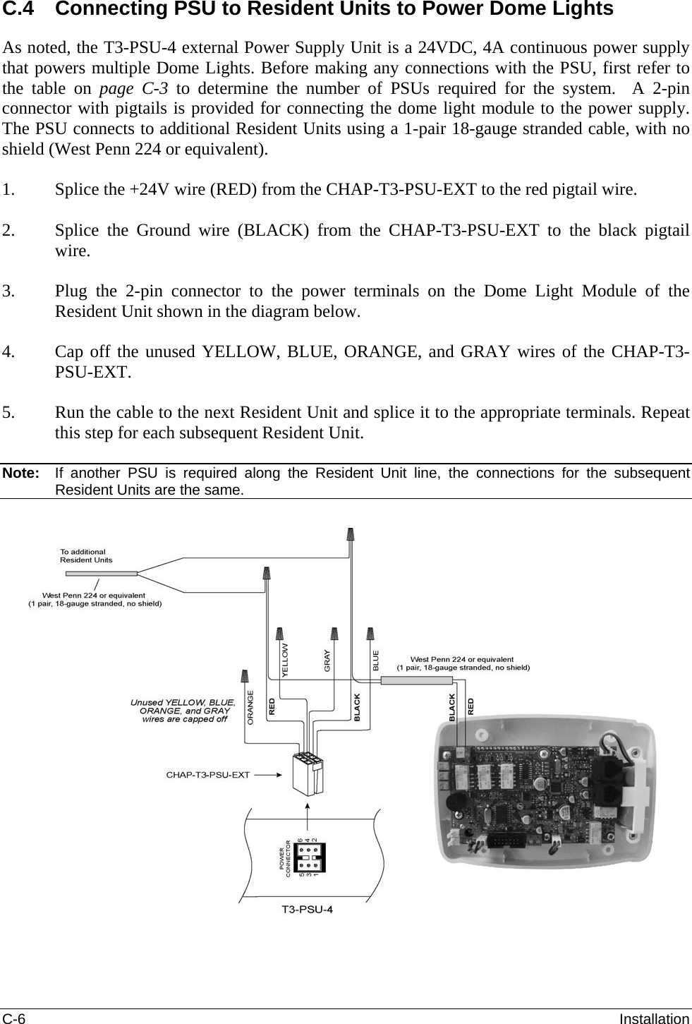 C-6  Installation C.4  Connecting PSU to Resident Units to Power Dome Lights As noted, the T3-PSU-4 external Power Supply Unit is a 24VDC, 4A continuous power supply that powers multiple Dome Lights. Before making any connections with the PSU, first refer to the table on page  C-3  to determine the number of PSUs required for the system.  A 2-pin connector with pigtails is provided for connecting the dome light module to the power supply.  The PSU connects to additional Resident Units using a 1-pair 18-gauge stranded cable, with no shield (West Penn 224 or equivalent).  1. Splice the +24V wire (RED) from the CHAP-T3-PSU-EXT to the red pigtail wire.  2. Splice the Ground wire (BLACK) from the CHAP-T3-PSU-EXT to the black pigtail wire.  3. Plug the 2-pin connector to the power terminals on the Dome Light Module of the Resident Unit shown in the diagram below.  4. Cap off the unused YELLOW, BLUE, ORANGE, and GRAY wires of the CHAP-T3-PSU-EXT.  5. Run the cable to the next Resident Unit and splice it to the appropriate terminals. Repeat this step for each subsequent Resident Unit.   Note:   If another PSU is required along the Resident Unit line, the connections for the subsequent Resident Units are the same.    