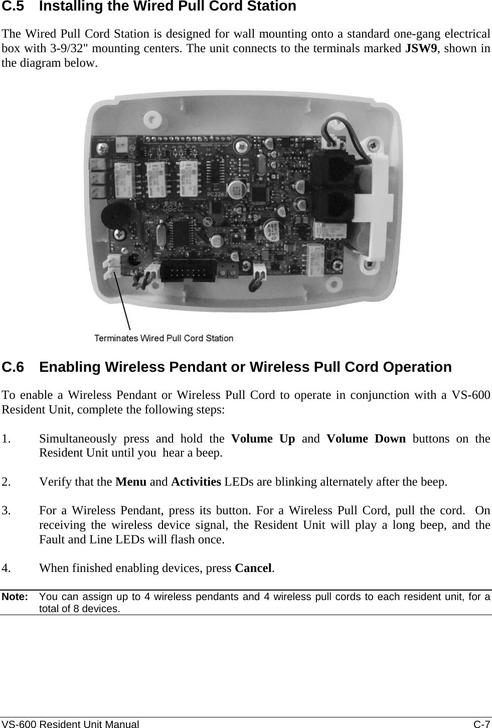 VS-600 Resident Unit Manual    C-7 C.5  Installing the Wired Pull Cord Station The Wired Pull Cord Station is designed for wall mounting onto a standard one-gang electrical box with 3-9/32&quot; mounting centers. The unit connects to the terminals marked JSW9, shown in the diagram below.    C.6  Enabling Wireless Pendant or Wireless Pull Cord Operation To enable a Wireless Pendant or Wireless Pull Cord to operate in conjunction with a VS-600 Resident Unit, complete the following steps:  1. Simultaneously press and hold the Volume Up and Volume Down buttons on the Resident Unit until you  hear a beep.  2. Verify that the Menu and Activities LEDs are blinking alternately after the beep.  3. For a Wireless Pendant, press its button. For a Wireless Pull Cord, pull the cord.  On receiving the wireless device signal, the Resident Unit will play a long beep, and the Fault and Line LEDs will flash once.   4. When finished enabling devices, press Cancel.  Note:   You can assign up to 4 wireless pendants and 4 wireless pull cords to each resident unit, for a total of 8 devices. 