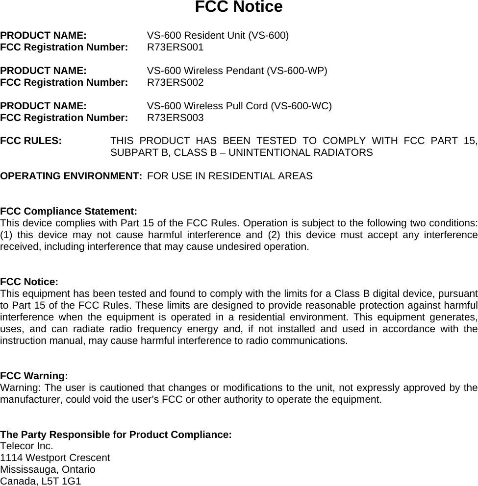 FCC Notice  PRODUCT NAME:    VS-600 Resident Unit (VS-600) FCC Registration Number: R73ERS001  PRODUCT NAME:    VS-600 Wireless Pendant (VS-600-WP) FCC Registration Number: R73ERS002  PRODUCT NAME:    VS-600 Wireless Pull Cord (VS-600-WC) FCC Registration Number: R73ERS003  FCC RULES:  THIS PRODUCT HAS BEEN TESTED TO COMPLY WITH FCC PART 15, SUBPART B, CLASS B – UNINTENTIONAL RADIATORS  OPERATING ENVIRONMENT:  FOR USE IN RESIDENTIAL AREAS   FCC Compliance Statement: This device complies with Part 15 of the FCC Rules. Operation is subject to the following two conditions: (1) this device may not cause harmful interference and (2) this device must accept any interference received, including interference that may cause undesired operation.   FCC Notice: This equipment has been tested and found to comply with the limits for a Class B digital device, pursuant to Part 15 of the FCC Rules. These limits are designed to provide reasonable protection against harmful interference when the equipment is operated in a residential environment. This equipment generates, uses, and can radiate radio frequency energy and, if not installed and used in accordance with the instruction manual, may cause harmful interference to radio communications.   FCC Warning: Warning: The user is cautioned that changes or modifications to the unit, not expressly approved by the manufacturer, could void the user’s FCC or other authority to operate the equipment.   The Party Responsible for Product Compliance: Telecor Inc. 1114 Westport Crescent Mississauga, Ontario Canada, L5T 1G1    
