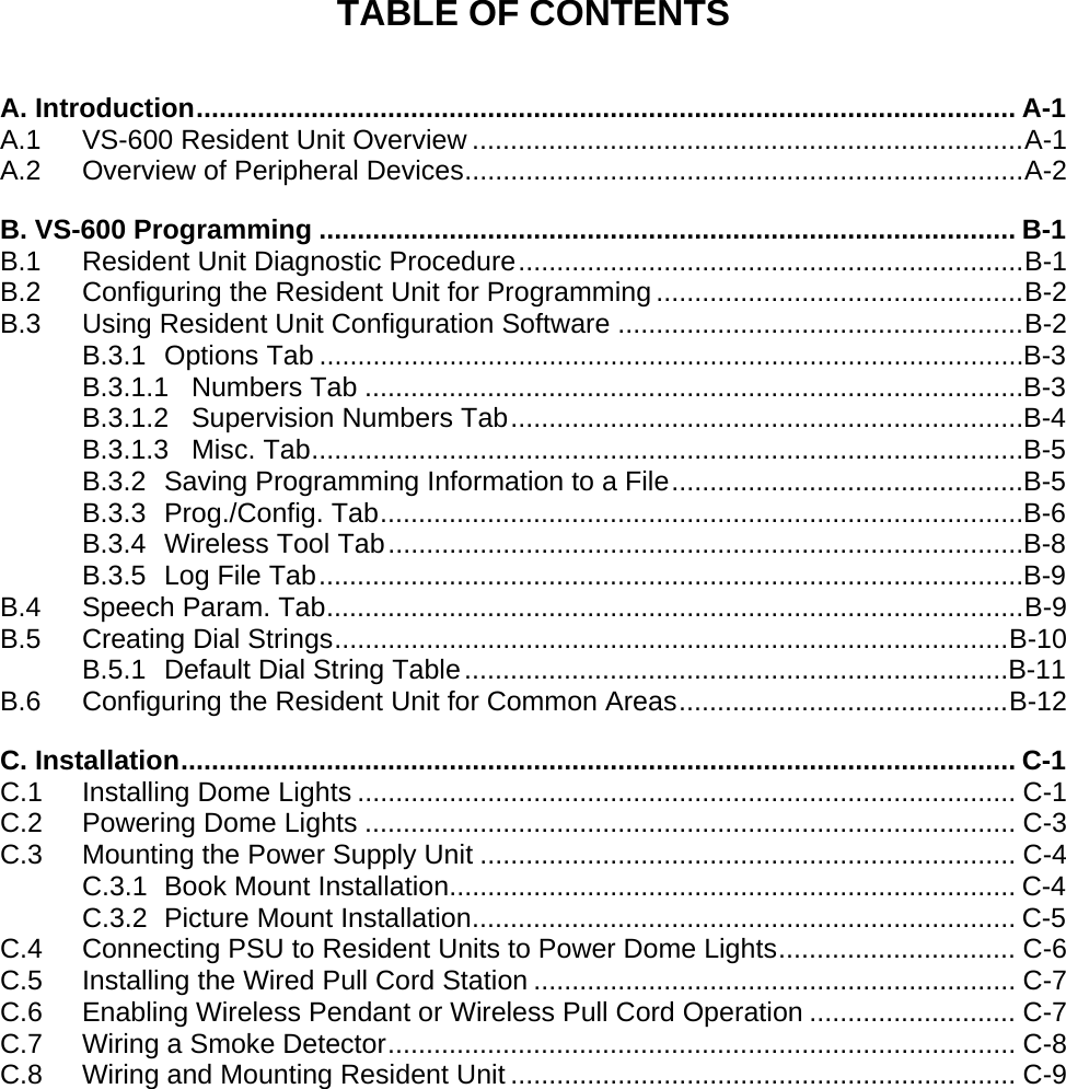 TABLE OF CONTENTS  A. Introduction........................................................................................................... A-1 A.1 VS-600 Resident Unit Overview ........................................................................A-1 A.2 Overview of Peripheral Devices.........................................................................A-2 B. VS-600 Programming ........................................................................................... B-1 B.1 Resident Unit Diagnostic Procedure..................................................................B-1 B.2 Configuring the Resident Unit for Programming ................................................B-2 B.3 Using Resident Unit Configuration Software .....................................................B-2 B.3.1 Options Tab ............................................................................................B-3 B.3.1.1 Numbers Tab ......................................................................................B-3 B.3.1.2 Supervision Numbers Tab...................................................................B-4 B.3.1.3 Misc. Tab.............................................................................................B-5 B.3.2 Saving Programming Information to a File..............................................B-5 B.3.3 Prog./Config. Tab....................................................................................B-6 B.3.4 Wireless Tool Tab...................................................................................B-8 B.3.5 Log File Tab............................................................................................B-9 B.4 Speech Param. Tab...........................................................................................B-9 B.5 Creating Dial Strings........................................................................................B-10 B.5.1 Default Dial String Table.......................................................................B-11 B.6 Configuring the Resident Unit for Common Areas...........................................B-12 C. Installation............................................................................................................. C-1 C.1 Installing Dome Lights ...................................................................................... C-1 C.2 Powering Dome Lights ..................................................................................... C-3 C.3 Mounting the Power Supply Unit ...................................................................... C-4 C.3.1 Book Mount Installation.......................................................................... C-4 C.3.2 Picture Mount Installation....................................................................... C-5 C.4 Connecting PSU to Resident Units to Power Dome Lights............................... C-6 C.5 Installing the Wired Pull Cord Station ............................................................... C-7 C.6 Enabling Wireless Pendant or Wireless Pull Cord Operation ........................... C-7 C.7 Wiring a Smoke Detector.................................................................................. C-8 C.8 Wiring and Mounting Resident Unit .................................................................. C-9   