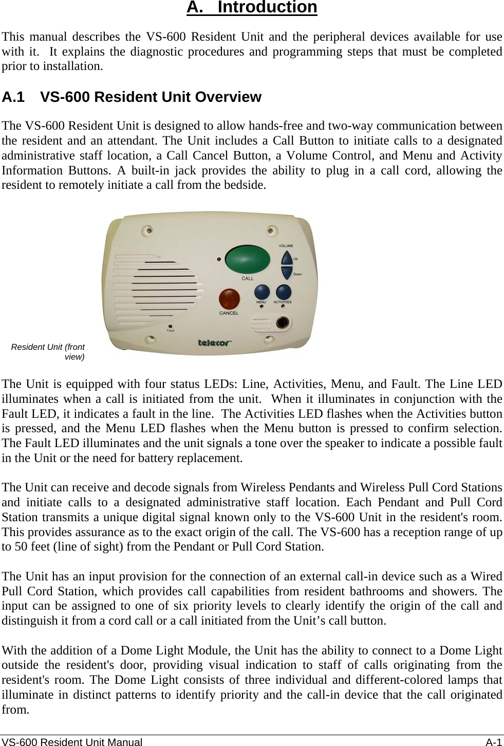 VS-600 Resident Unit Manual    A-1 A.   Introduction This manual describes the VS-600 Resident Unit and the peripheral devices available for use with it.  It explains the diagnostic procedures and programming steps that must be completed prior to installation.  A.1  VS-600 Resident Unit Overview The VS-600 Resident Unit is designed to allow hands-free and two-way communication between the resident and an attendant. The Unit includes a Call Button to initiate calls to a designated administrative staff location, a Call Cancel Button, a Volume Control, and Menu and Activity Information Buttons. A built-in jack provides the ability to plug in a call cord, allowing the resident to remotely initiate a call from the bedside.   Resident Unit (front view)    The Unit is equipped with four status LEDs: Line, Activities, Menu, and Fault. The Line LED illuminates when a call is initiated from the unit.  When it illuminates in conjunction with the Fault LED, it indicates a fault in the line.  The Activities LED flashes when the Activities button is pressed, and the Menu LED flashes when the Menu button is pressed to confirm selection.  The Fault LED illuminates and the unit signals a tone over the speaker to indicate a possible fault in the Unit or the need for battery replacement.  The Unit can receive and decode signals from Wireless Pendants and Wireless Pull Cord Stations and initiate calls to a designated administrative staff location. Each Pendant and Pull Cord Station transmits a unique digital signal known only to the VS-600 Unit in the resident&apos;s room. This provides assurance as to the exact origin of the call. The VS-600 has a reception range of up to 50 feet (line of sight) from the Pendant or Pull Cord Station.  The Unit has an input provision for the connection of an external call-in device such as a Wired Pull Cord Station, which provides call capabilities from resident bathrooms and showers. The input can be assigned to one of six priority levels to clearly identify the origin of the call and distinguish it from a cord call or a call initiated from the Unit’s call button.  With the addition of a Dome Light Module, the Unit has the ability to connect to a Dome Light outside the resident&apos;s door, providing visual indication to staff of calls originating from the resident&apos;s room. The Dome Light consists of three individual and different-colored lamps that illuminate in distinct patterns to identify priority and the call-in device that the call originated from. 