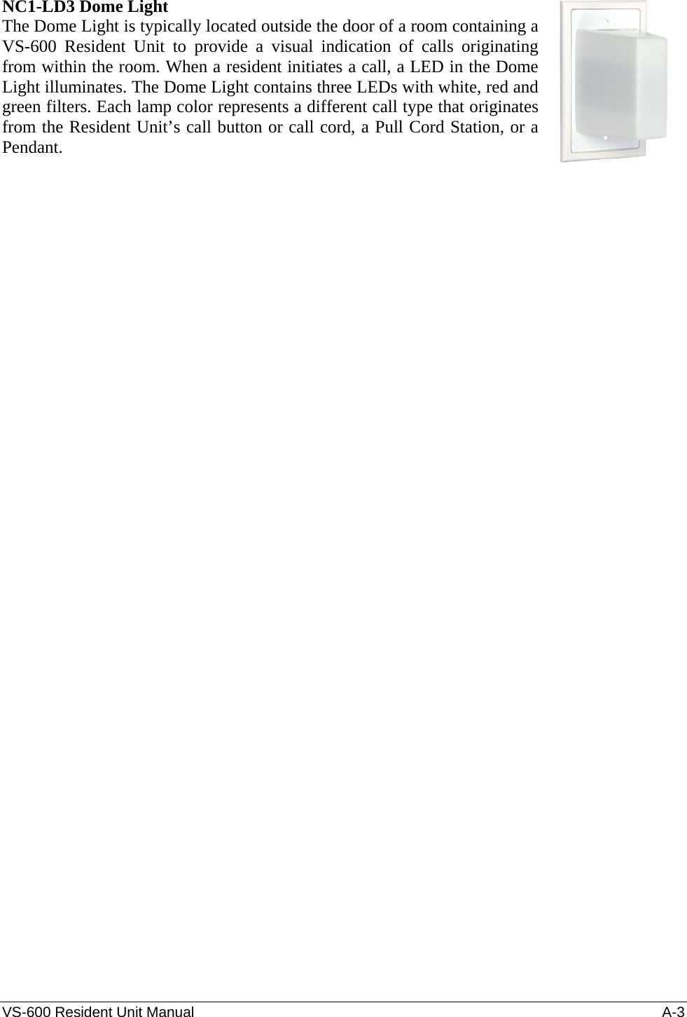 VS-600 Resident Unit Manual    A-3 NC1-LD3 Dome Light The Dome Light is typically located outside the door of a room containing a VS-600 Resident Unit to provide a visual indication of calls originating from within the room. When a resident initiates a call, a LED in the Dome Light illuminates. The Dome Light contains three LEDs with white, red and green filters. Each lamp color represents a different call type that originates from the Resident Unit’s call button or call cord, a Pull Cord Station, or a Pendant.      