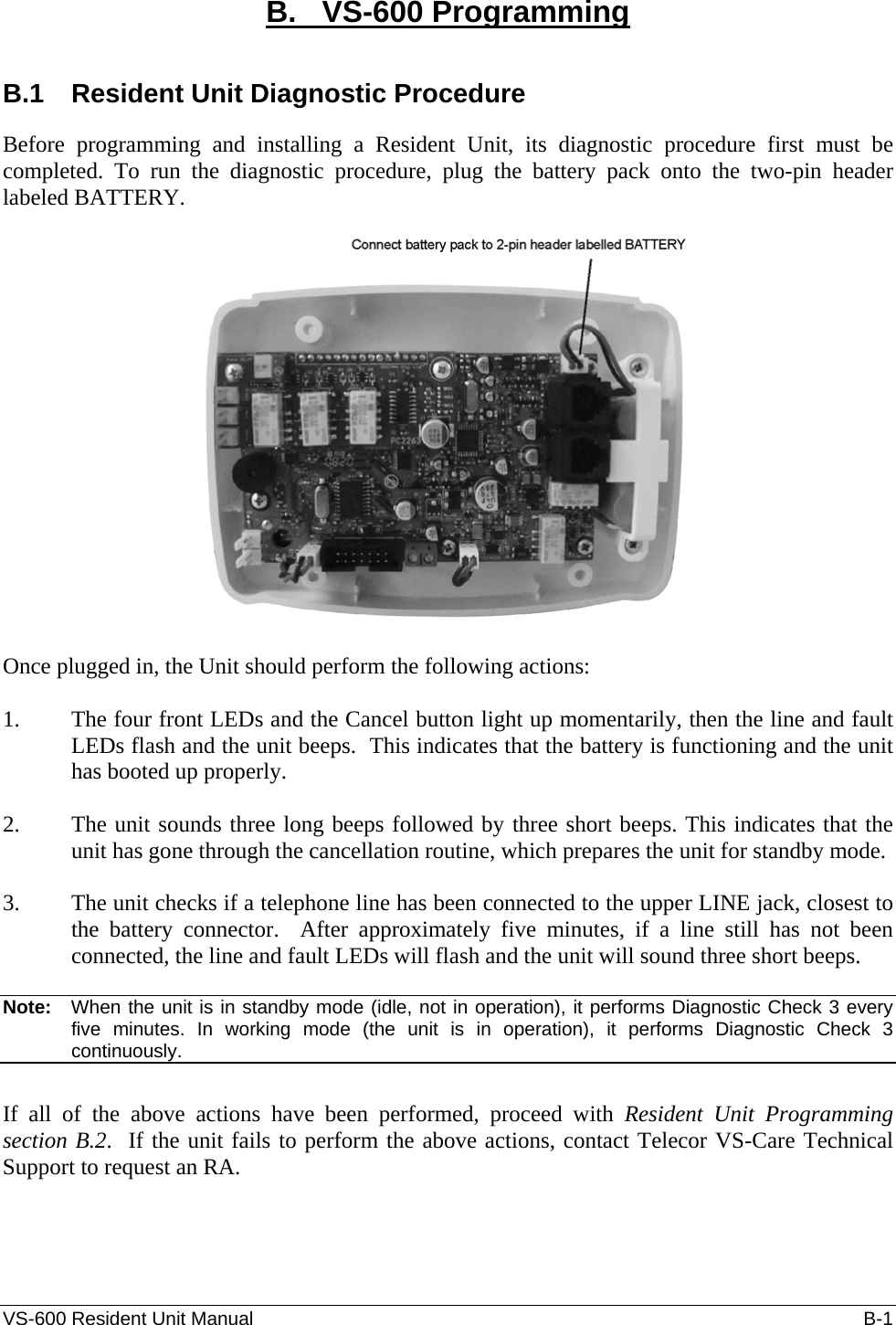 VS-600 Resident Unit Manual    B-1 B.   VS-600 Programming  B.1  Resident Unit Diagnostic Procedure Before programming and installing a Resident Unit, its diagnostic procedure first must be completed. To run the diagnostic procedure, plug the battery pack onto the two-pin header labeled BATTERY.     Once plugged in, the Unit should perform the following actions:   1. The four front LEDs and the Cancel button light up momentarily, then the line and fault LEDs flash and the unit beeps.  This indicates that the battery is functioning and the unit has booted up properly.   2. The unit sounds three long beeps followed by three short beeps. This indicates that the unit has gone through the cancellation routine, which prepares the unit for standby mode.   3. The unit checks if a telephone line has been connected to the upper LINE jack, closest to the battery connector.  After approximately five minutes, if a line still has not been connected, the line and fault LEDs will flash and the unit will sound three short beeps.   Note:   When the unit is in standby mode (idle, not in operation), it performs Diagnostic Check 3 every five minutes. In working mode (the unit is in operation), it performs Diagnostic Check 3 continuously.   If all of the above actions have been performed, proceed with Resident Unit Programming section B.2.  If the unit fails to perform the above actions, contact Telecor VS-Care Technical Support to request an RA.  