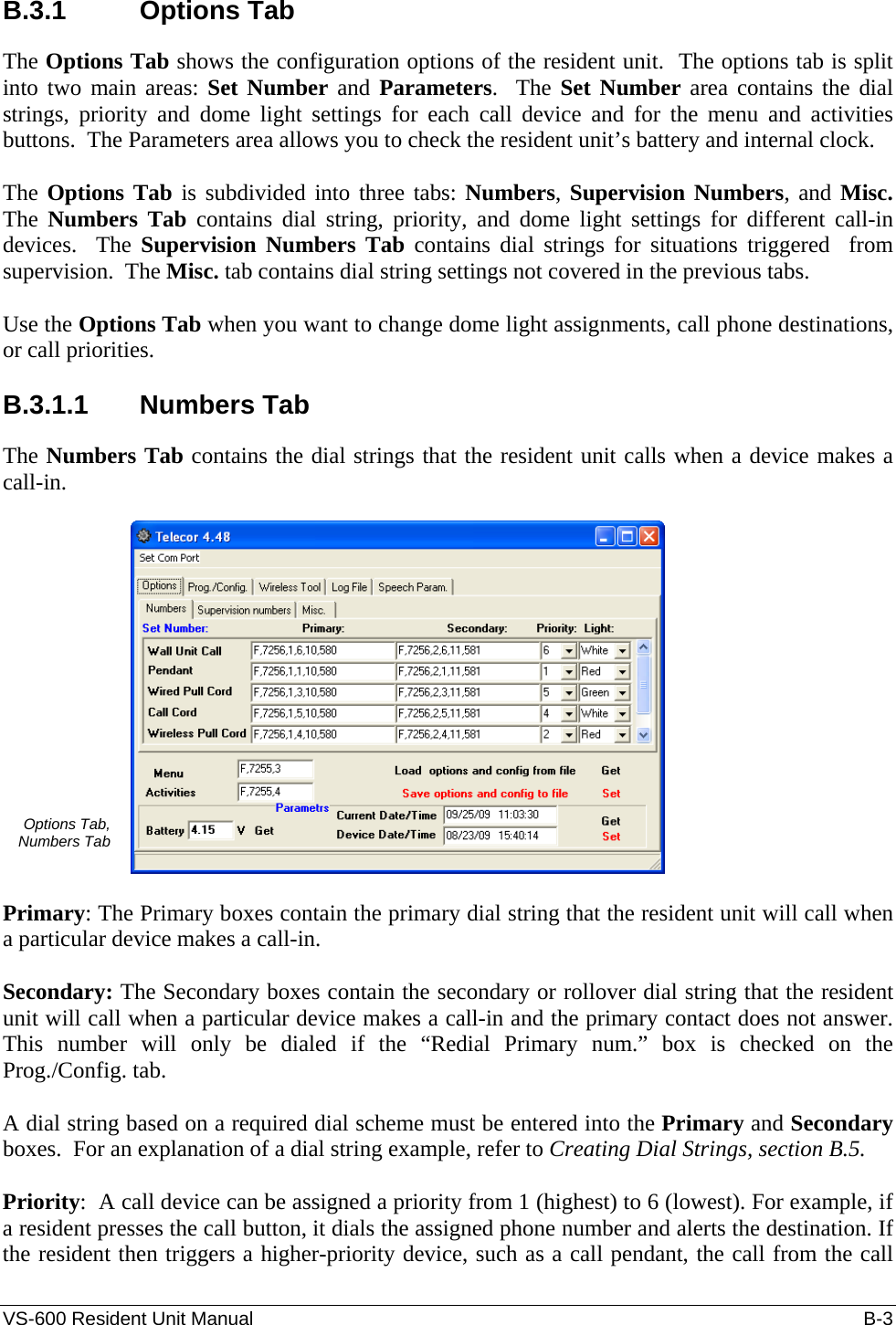 VS-600 Resident Unit Manual    B-3 B.3.1 Options Tab The Options Tab shows the configuration options of the resident unit.  The options tab is split into two main areas: Set Number and Parameters.  The Set Number area contains the dial strings, priority and dome light settings for each call device and for the menu and activities buttons.  The Parameters area allows you to check the resident unit’s battery and internal clock.  The Options Tab is subdivided into three tabs: Numbers, Supervision Numbers, and Misc.  The  Numbers Tab contains dial string, priority, and dome light settings for different call-in devices.  The Supervision Numbers Tab contains dial strings for situations triggered  from supervision.  The Misc. tab contains dial string settings not covered in the previous tabs.  Use the Options Tab when you want to change dome light assignments, call phone destinations, or call priorities.  B.3.1.1 Numbers Tab The Numbers Tab contains the dial strings that the resident unit calls when a device makes a call-in.  Options Tab,  Numbers Tab   Primary: The Primary boxes contain the primary dial string that the resident unit will call when a particular device makes a call-in.  Secondary: The Secondary boxes contain the secondary or rollover dial string that the resident unit will call when a particular device makes a call-in and the primary contact does not answer.  This number will only be dialed if the “Redial Primary num.” box is checked on the Prog./Config. tab.  A dial string based on a required dial scheme must be entered into the Primary and Secondary boxes.  For an explanation of a dial string example, refer to Creating Dial Strings, section B.5.   Priority:  A call device can be assigned a priority from 1 (highest) to 6 (lowest). For example, if a resident presses the call button, it dials the assigned phone number and alerts the destination. If the resident then triggers a higher-priority device, such as a call pendant, the call from the call 