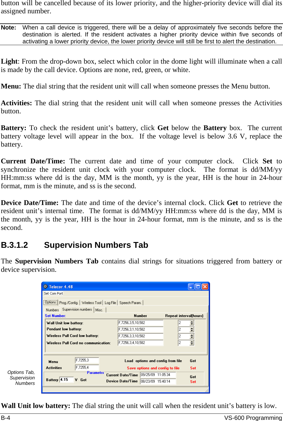 B-4  VS-600 Programming button will be cancelled because of its lower priority, and the higher-priority device will dial its assigned number.   Note:   When a call device is triggered, there will be a delay of approximately five seconds before the destination is alerted. If the resident activates a higher priority device within five seconds of activating a lower priority device, the lower priority device will still be first to alert the destination.  Light: From the drop-down box, select which color in the dome light will illuminate when a call is made by the call device. Options are none, red, green, or white.  Menu: The dial string that the resident unit will call when someone presses the Menu button.  Activities: The dial string that the resident unit will call when someone presses the Activities button.  Battery: To check the resident unit’s battery, click Get below the Battery box.  The current battery voltage level will appear in the box.  If the voltage level is below 3.6 V, replace the battery.  Current Date/Time: The current date and time of your computer clock.  Click Set to synchronize the resident unit clock with your computer clock.  The format is dd/MM/yy HH:mm:ss where dd is the day, MM is the month, yy is the year, HH is the hour in 24-hour format, mm is the minute, and ss is the second.  Device Date/Time: The date and time of the device’s internal clock. Click Get to retrieve the resident unit’s internal time.  The format is dd/MM/yy HH:mm:ss where dd is the day, MM is the month, yy is the year, HH is the hour in 24-hour format, mm is the minute, and ss is the second.  B.3.1.2  Supervision Numbers Tab The  Supervision Numbers Tab contains dial strings for situations triggered from battery or device supervision.  Options Tab, Supervision Numbers   Wall Unit low battery: The dial string the unit will call when the resident unit’s battery is low. 