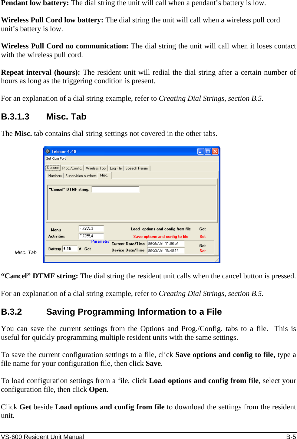 VS-600 Resident Unit Manual    B-5 Pendant low battery: The dial string the unit will call when a pendant’s battery is low.  Wireless Pull Cord low battery: The dial string the unit will call when a wireless pull cord unit’s battery is low.  Wireless Pull Cord no communication: The dial string the unit will call when it loses contact with the wireless pull cord.  Repeat interval (hours): The resident unit will redial the dial string after a certain number of hours as long as the triggering condition is present.  For an explanation of a dial string example, refer to Creating Dial Strings, section B.5.  B.3.1.3 Misc. Tab The Misc. tab contains dial string settings not covered in the other tabs.  Misc. Tab   “Cancel” DTMF string: The dial string the resident unit calls when the cancel button is pressed.  For an explanation of a dial string example, refer to Creating Dial Strings, section B.5.  B.3.2  Saving Programming Information to a File You can save the current settings from the Options and Prog./Config. tabs to a file.  This is useful for quickly programming multiple resident units with the same settings.  To save the current configuration settings to a file, click Save options and config to file, type a file name for your configuration file, then click Save.  To load configuration settings from a file, click Load options and config from file, select your configuration file, then click Open.   Click Get beside Load options and config from file to download the settings from the resident unit.  