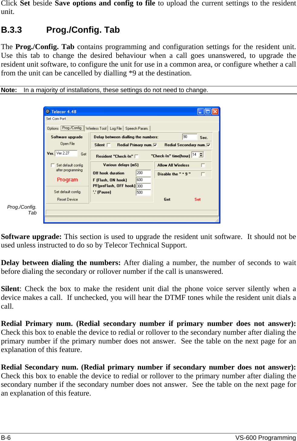 B-6  VS-600 Programming Click Set beside Save options and config to file to upload the current settings to the resident unit.  B.3.3 Prog./Config. Tab The Prog./Config. Tab contains programming and configuration settings for the resident unit.  Use this tab to change the desired behaviour when a call goes unanswered, to upgrade the resident unit software, to configure the unit for use in a common area, or configure whether a call from the unit can be cancelled by dialling *9 at the destination.  Note:  In a majority of installations, these settings do not need to change.  Prog./Config. Tab   Software upgrade: This section is used to upgrade the resident unit software.  It should not be used unless instructed to do so by Telecor Technical Support.  Delay between dialing the numbers: After dialing a number, the number of seconds to wait before dialing the secondary or rollover number if the call is unanswered.  Silent: Check the box to make the resident unit dial the phone voice server silently when a device makes a call.  If unchecked, you will hear the DTMF tones while the resident unit dials a call.  Redial Primary num. (Redial secondary number if primary number does not answer): Check this box to enable the device to redial or rollover to the secondary number after dialing the primary number if the primary number does not answer.  See the table on the next page for an explanation of this feature.  Redial Secondary num. (Redial primary number if secondary number does not answer): Check this box to enable the device to redial or rollover to the primary number after dialing the secondary number if the secondary number does not answer.  See the table on the next page for an explanation of this feature. 