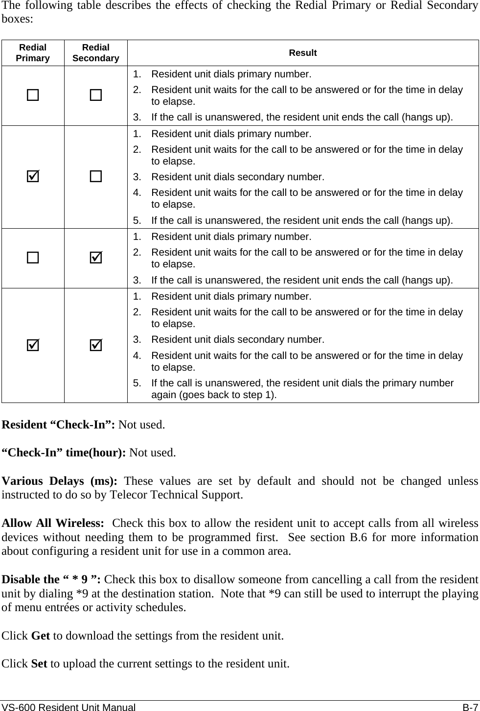 VS-600 Resident Unit Manual    B-7 The following table describes the effects of checking the Redial Primary or Redial Secondary boxes:  Redial Primary  Redial Secondary  Result   1.  Resident unit dials primary number. 2.  Resident unit waits for the call to be answered or for the time in delay to elapse. 3.  If the call is unanswered, the resident unit ends the call (hangs up). ;  1.  Resident unit dials primary number. 2.  Resident unit waits for the call to be answered or for the time in delay to elapse. 3.  Resident unit dials secondary number. 4.  Resident unit waits for the call to be answered or for the time in delay to elapse. 5.  If the call is unanswered, the resident unit ends the call (hangs up).  ; 1.  Resident unit dials primary number. 2.  Resident unit waits for the call to be answered or for the time in delay to elapse. 3.  If the call is unanswered, the resident unit ends the call (hangs up). ; ; 1.  Resident unit dials primary number. 2.  Resident unit waits for the call to be answered or for the time in delay to elapse. 3.  Resident unit dials secondary number. 4.  Resident unit waits for the call to be answered or for the time in delay to elapse. 5.  If the call is unanswered, the resident unit dials the primary number again (goes back to step 1).  Resident “Check-In”: Not used.  “Check-In” time(hour): Not used.  Various Delays (ms): These values are set by default and should not be changed unless instructed to do so by Telecor Technical Support.  Allow All Wireless:  Check this box to allow the resident unit to accept calls from all wireless devices without needing them to be programmed first.  See section B.6 for more information about configuring a resident unit for use in a common area.  Disable the “ * 9 ”: Check this box to disallow someone from cancelling a call from the resident unit by dialing *9 at the destination station.  Note that *9 can still be used to interrupt the playing of menu entrées or activity schedules.  Click Get to download the settings from the resident unit.  Click Set to upload the current settings to the resident unit.  