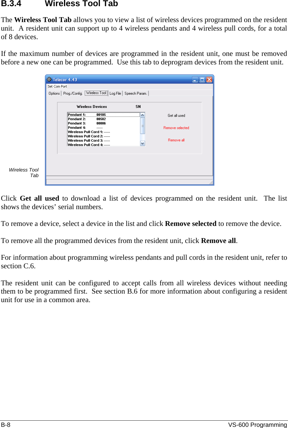 B-8  VS-600 Programming B.3.4 Wireless Tool Tab The Wireless Tool Tab allows you to view a list of wireless devices programmed on the resident unit.  A resident unit can support up to 4 wireless pendants and 4 wireless pull cords, for a total of 8 devices.  If the maximum number of devices are programmed in the resident unit, one must be removed before a new one can be programmed.  Use this tab to deprogram devices from the resident unit.  Wireless Tool Tab   Click  Get all used to download a list of devices programmed on the resident unit.  The list shows the devices’ serial numbers.  To remove a device, select a device in the list and click Remove selected to remove the device.  To remove all the programmed devices from the resident unit, click Remove all.  For information about programming wireless pendants and pull cords in the resident unit, refer to section C.6.  The resident unit can be configured to accept calls from all wireless devices without needing them to be programmed first.  See section B.6 for more information about configuring a resident unit for use in a common area. 