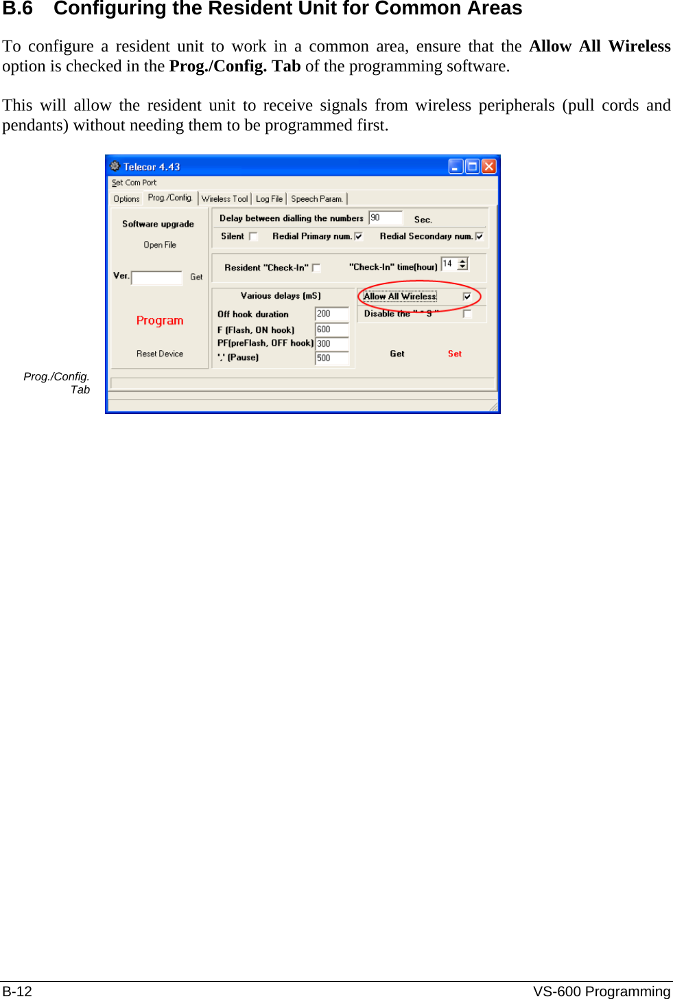 B-12  VS-600 Programming B.6  Configuring the Resident Unit for Common Areas To configure a resident unit to work in a common area, ensure that the Allow All Wireless option is checked in the Prog./Config. Tab of the programming software.  This will allow the resident unit to receive signals from wireless peripherals (pull cords and pendants) without needing them to be programmed first.  Prog./Config. Tab   