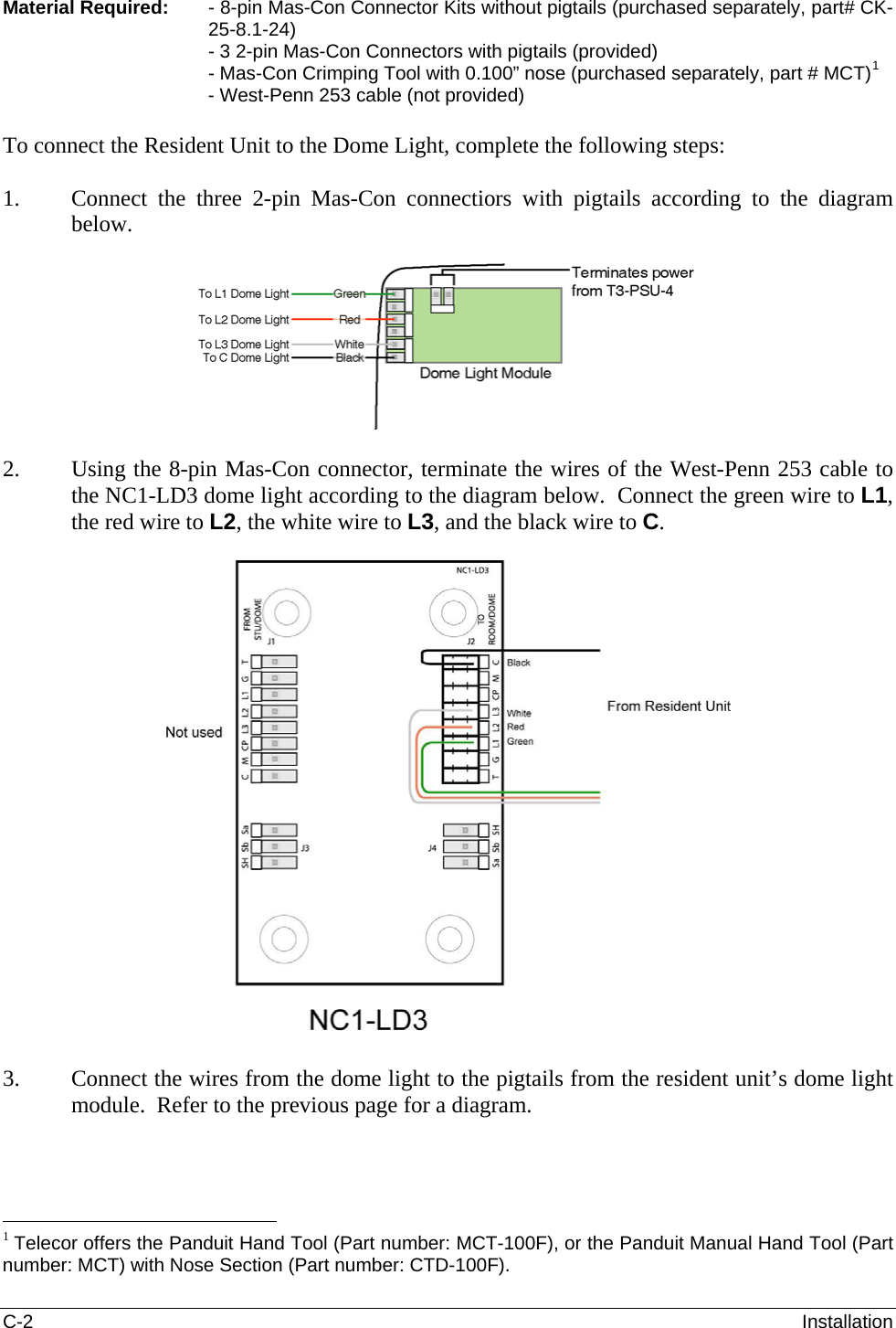 C-2  Installation Material Required:   - 8-pin Mas-Con Connector Kits without pigtails (purchased separately, part# CK-25-8.1-24) - 3 2-pin Mas-Con Connectors with pigtails (provided) - Mas-Con Crimping Tool with 0.100” nose (purchased separately, part # MCT)1 - West-Penn 253 cable (not provided)  To connect the Resident Unit to the Dome Light, complete the following steps:  1. Connect the three 2-pin Mas-Con connectiors with pigtails according to the diagram below.     2. Using the 8-pin Mas-Con connector, terminate the wires of the West-Penn 253 cable to the NC1-LD3 dome light according to the diagram below.  Connect the green wire to L1, the red wire to L2, the white wire to L3, and the black wire to C.    3. Connect the wires from the dome light to the pigtails from the resident unit’s dome light module.  Refer to the previous page for a diagram.                                                     1 Telecor offers the Panduit Hand Tool (Part number: MCT-100F), or the Panduit Manual Hand Tool (Part number: MCT) with Nose Section (Part number: CTD-100F). 