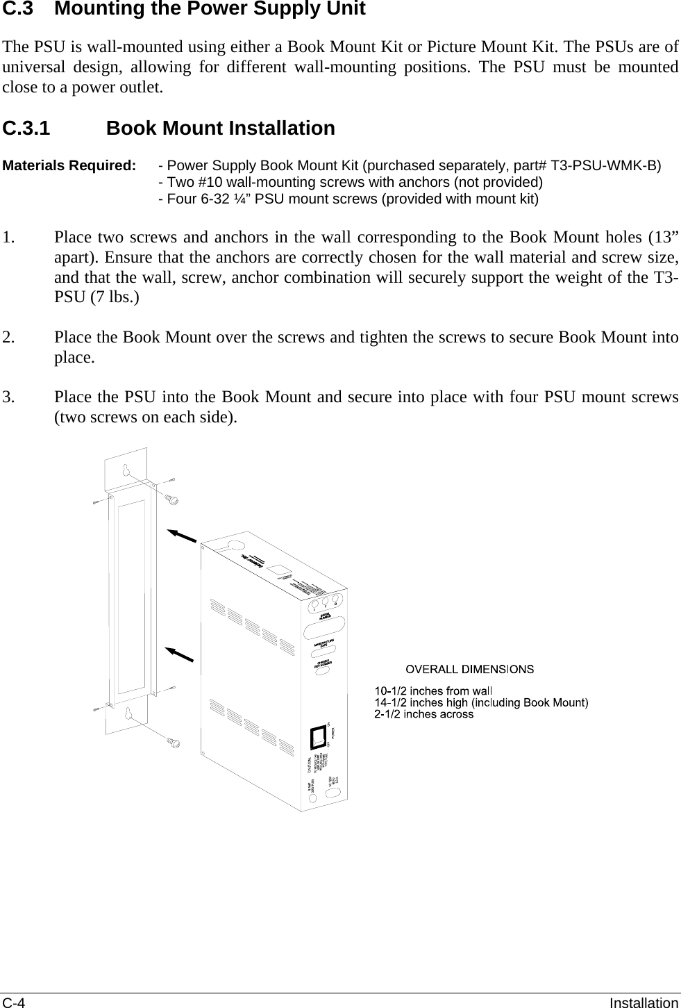 C-4  Installation C.3  Mounting the Power Supply Unit The PSU is wall-mounted using either a Book Mount Kit or Picture Mount Kit. The PSUs are of universal design, allowing for different wall-mounting positions. The PSU must be mounted close to a power outlet.  C.3.1  Book Mount Installation  Materials Required:   - Power Supply Book Mount Kit (purchased separately, part# T3-PSU-WMK-B) - Two #10 wall-mounting screws with anchors (not provided) - Four 6-32 ¼” PSU mount screws (provided with mount kit)  1. Place two screws and anchors in the wall corresponding to the Book Mount holes (13” apart). Ensure that the anchors are correctly chosen for the wall material and screw size, and that the wall, screw, anchor combination will securely support the weight of the T3-PSU (7 lbs.)  2. Place the Book Mount over the screws and tighten the screws to secure Book Mount into place.  3. Place the PSU into the Book Mount and secure into place with four PSU mount screws (two screws on each side).    