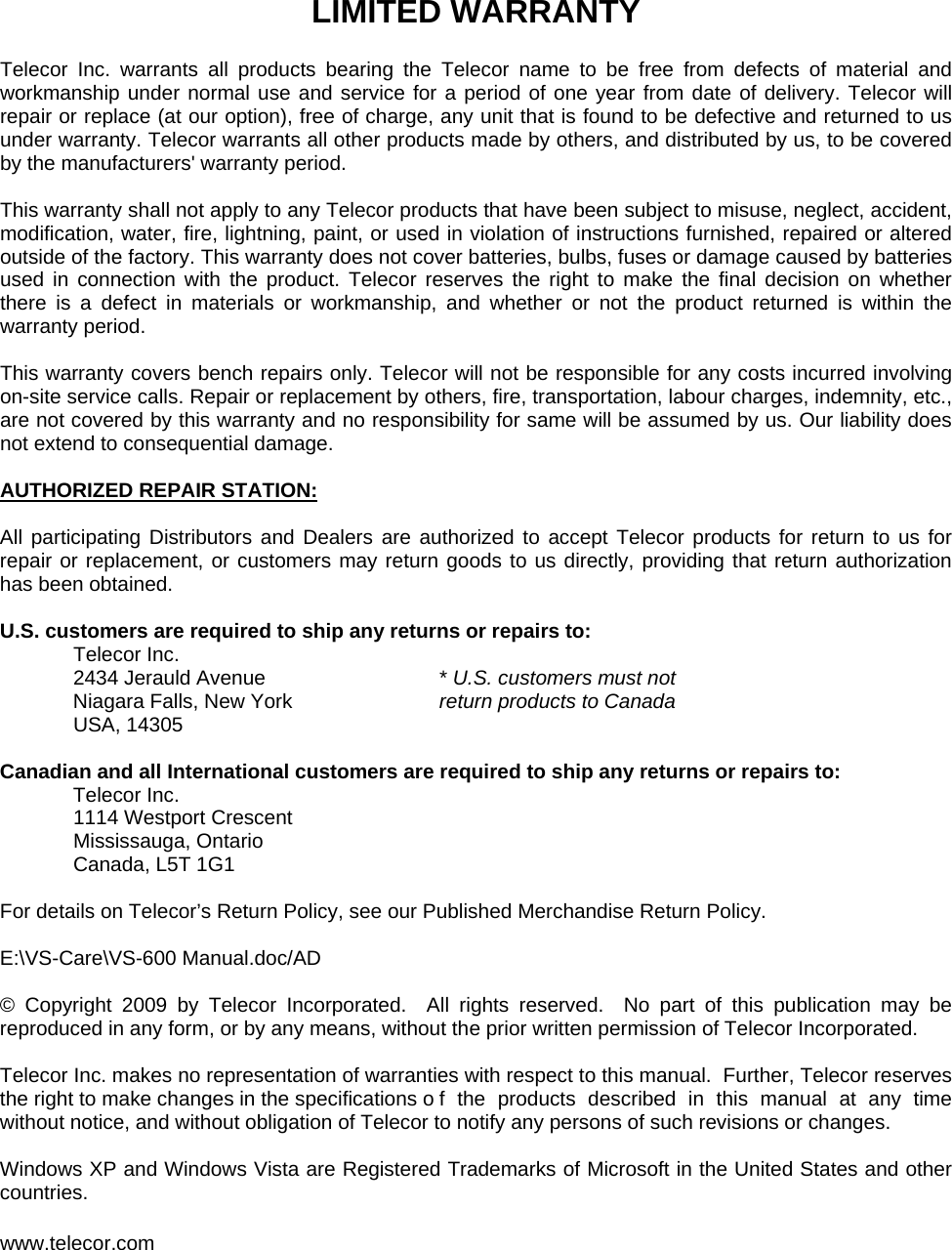 LIMITED WARRANTY  Telecor Inc. warrants all products bearing the Telecor name to be free from defects of material and workmanship under normal use and service for a period of one year from date of delivery. Telecor will repair or replace (at our option), free of charge, any unit that is found to be defective and returned to us under warranty. Telecor warrants all other products made by others, and distributed by us, to be covered by the manufacturers&apos; warranty period.  This warranty shall not apply to any Telecor products that have been subject to misuse, neglect, accident, modification, water, fire, lightning, paint, or used in violation of instructions furnished, repaired or altered outside of the factory. This warranty does not cover batteries, bulbs, fuses or damage caused by batteries used in connection with the product. Telecor reserves the right to make the final decision on whether there is a defect in materials or workmanship, and whether or not the product returned is within the warranty period.  This warranty covers bench repairs only. Telecor will not be responsible for any costs incurred involving on-site service calls. Repair or replacement by others, fire, transportation, labour charges, indemnity, etc., are not covered by this warranty and no responsibility for same will be assumed by us. Our liability does not extend to consequential damage.  AUTHORIZED REPAIR STATION:  All participating Distributors and Dealers are authorized to accept Telecor products for return to us for repair or replacement, or customers may return goods to us directly, providing that return authorization has been obtained.  U.S. customers are required to ship any returns or repairs to:   Telecor Inc.  2434 Jerauld Avenue   * U.S. customers must not    Niagara Falls, New York   return products to Canada  USA, 14305  Canadian and all International customers are required to ship any returns or repairs to:    Telecor Inc.   1114 Westport Crescent  Mississauga, Ontario  Canada, L5T 1G1  For details on Telecor’s Return Policy, see our Published Merchandise Return Policy.  E:\VS-Care\VS-600 Manual.doc/AD  © Copyright 2009 by Telecor Incorporated.  All rights reserved.  No part of this publication may be reproduced in any form, or by any means, without the prior written permission of Telecor Incorporated.  Telecor Inc. makes no representation of warranties with respect to this manual.  Further, Telecor reserves the right to make changes in the specifications o f the products described in this manual at any time without notice, and without obligation of Telecor to notify any persons of such revisions or changes.  Windows XP and Windows Vista are Registered Trademarks of Microsoft in the United States and other countries.  www.telecor.com 