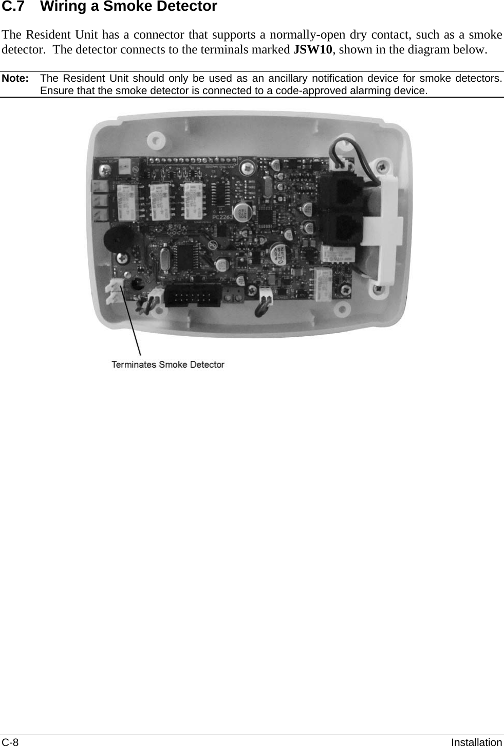 C-8  Installation C.7  Wiring a Smoke Detector The Resident Unit has a connector that supports a normally-open dry contact, such as a smoke detector.  The detector connects to the terminals marked JSW10, shown in the diagram below.  Note:  The Resident Unit should only be used as an ancillary notification device for smoke detectors.  Ensure that the smoke detector is connected to a code-approved alarming device.   