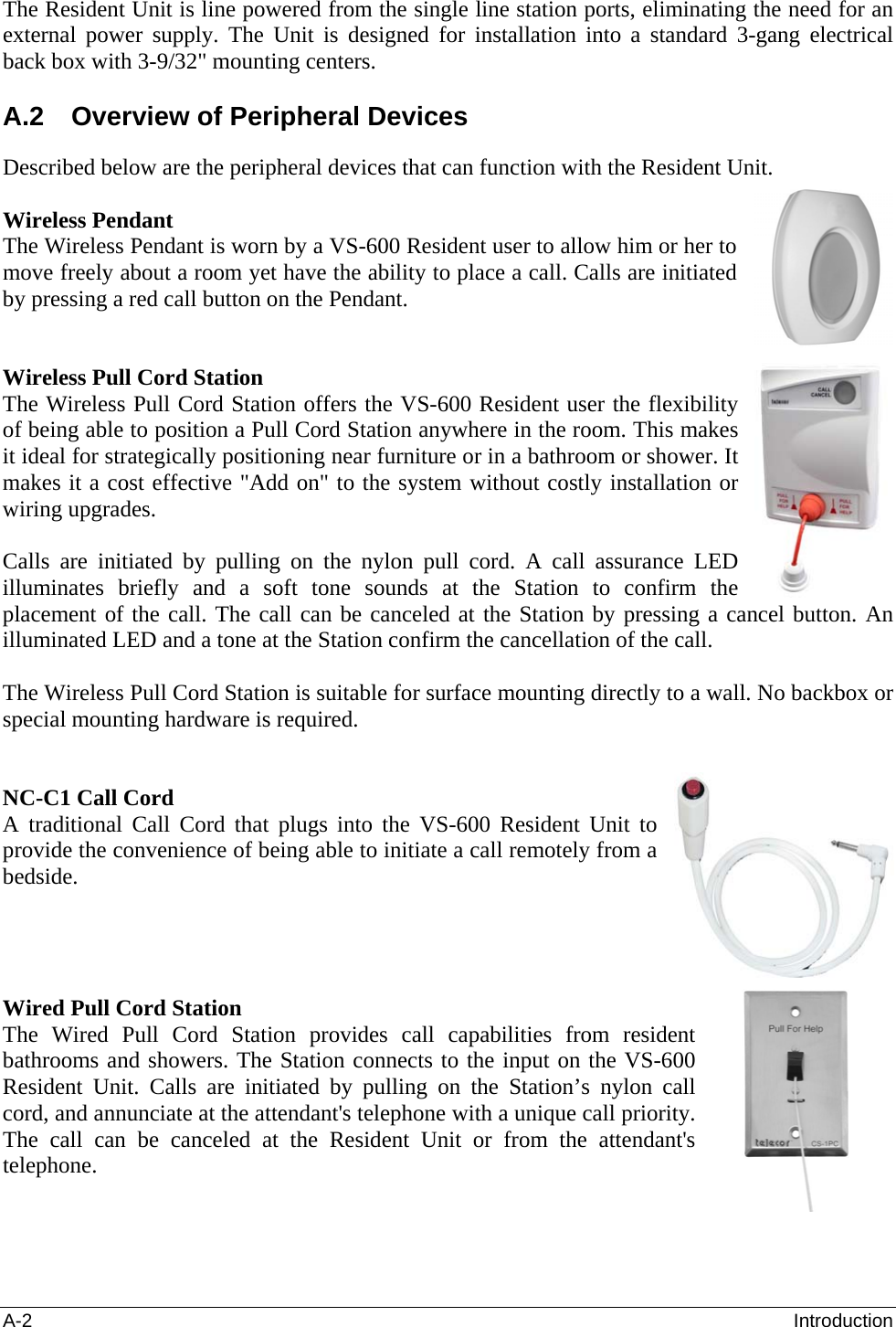 A-2  Introduction The Resident Unit is line powered from the single line station ports, eliminating the need for an external power supply. The Unit is designed for installation into a standard 3-gang electrical back box with 3-9/32&quot; mounting centers.   A.2  Overview of Peripheral Devices Described below are the peripheral devices that can function with the Resident Unit.  Wireless Pendant The Wireless Pendant is worn by a VS-600 Resident user to allow him or her to move freely about a room yet have the ability to place a call. Calls are initiated by pressing a red call button on the Pendant.   Wireless Pull Cord Station The Wireless Pull Cord Station offers the VS-600 Resident user the flexibility of being able to position a Pull Cord Station anywhere in the room. This makes it ideal for strategically positioning near furniture or in a bathroom or shower. It makes it a cost effective &quot;Add on&quot; to the system without costly installation or wiring upgrades.   Calls are initiated by pulling on the nylon pull cord. A call assurance LED illuminates briefly and a soft tone sounds at the Station to confirm the placement of the call. The call can be canceled at the Station by pressing a cancel button. An illuminated LED and a tone at the Station confirm the cancellation of the call.   The Wireless Pull Cord Station is suitable for surface mounting directly to a wall. No backbox or special mounting hardware is required.    NC-C1 Call Cord A traditional Call Cord that plugs into the VS-600 Resident Unit to provide the convenience of being able to initiate a call remotely from a bedside.       Wired Pull Cord Station The Wired Pull Cord Station provides call capabilities from resident bathrooms and showers. The Station connects to the input on the VS-600 Resident Unit. Calls are initiated by pulling on the Station’s nylon call cord, and annunciate at the attendant&apos;s telephone with a unique call priority. The call can be canceled at the Resident Unit or from the attendant&apos;s telephone.     