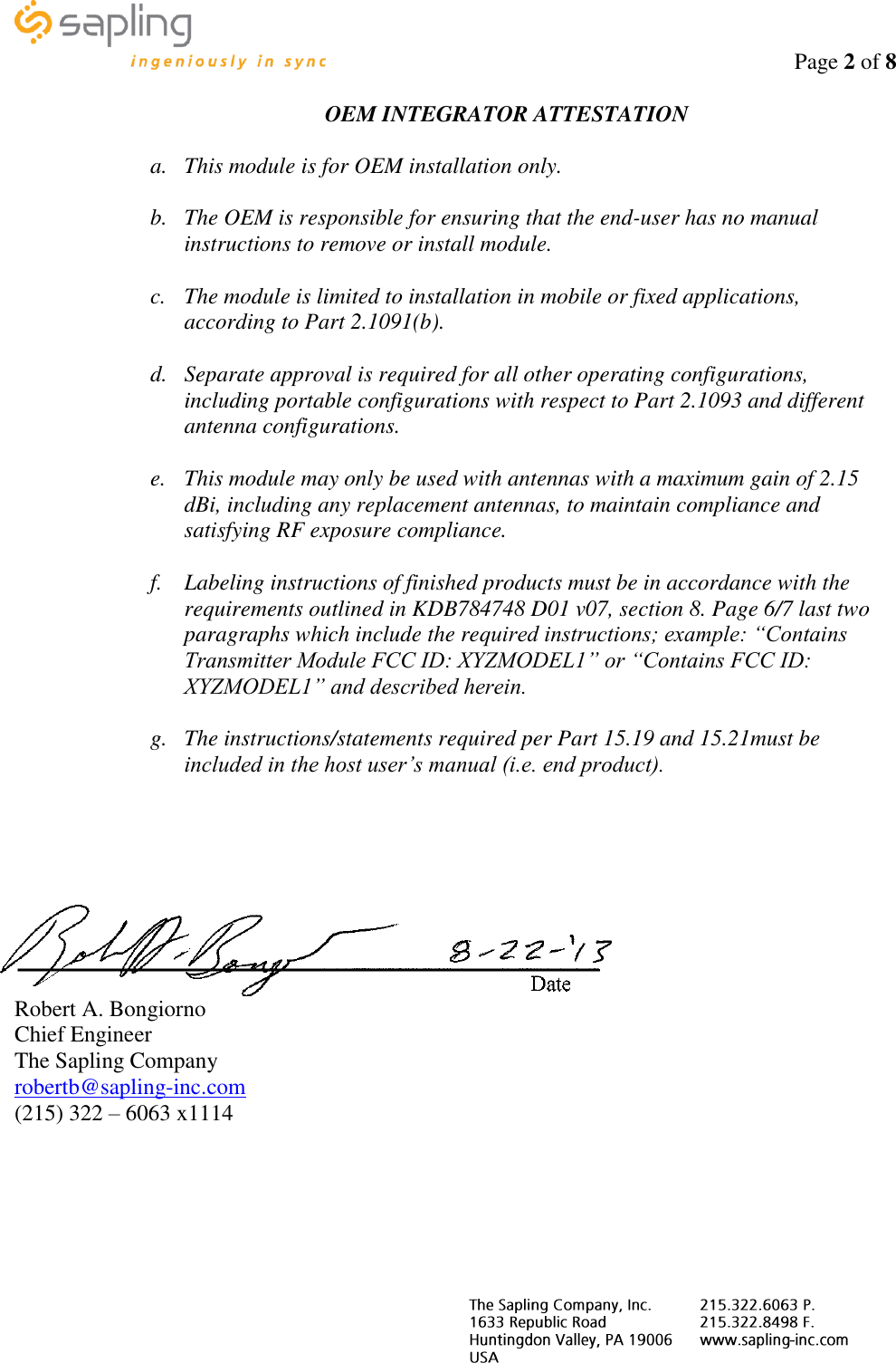                                                                                    Page 2 of 8     OEM INTEGRATOR ATTESTATION  a. This module is for OEM installation only.  b. The OEM is responsible for ensuring that the end-user has no manual instructions to remove or install module.  c. The module is limited to installation in mobile or fixed applications, according to Part 2.1091(b).  d. Separate approval is required for all other operating configurations, including portable configurations with respect to Part 2.1093 and different antenna configurations.  e. This module may only be used with antennas with a maximum gain of 2.15 dBi, including any replacement antennas, to maintain compliance and satisfying RF exposure compliance.  f. Labeling instructions of finished products must be in accordance with the requirements outlined in KDB784748 D01 v07, section 8. Page 6/7 last two paragraphs which include the required instructions; example: “Contains Transmitter Module FCC ID: XYZMODEL1” or “Contains FCC ID: XYZMODEL1” and described herein.  g. The instructions/statements required per Part 15.19 and 15.21must be included in the host user’s manual (i.e. end product).      Robert A. Bongiorno Chief Engineer The Sapling Company robertb@sapling-inc.com (215) 322 – 6063 x1114     