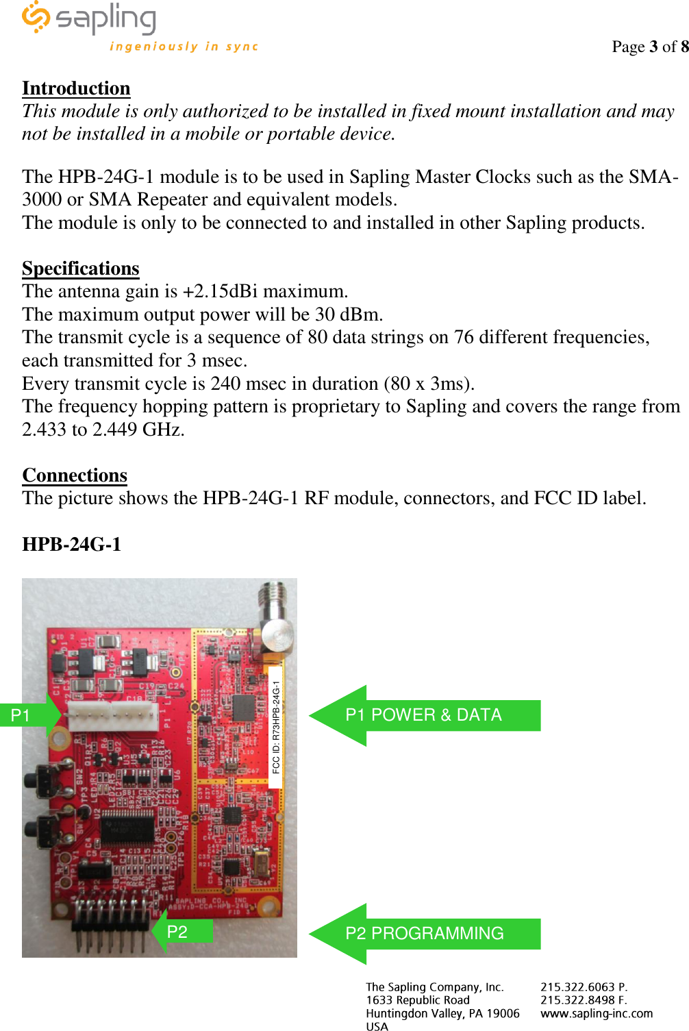                                                                                    Page 3 of 8     Introduction This module is only authorized to be installed in fixed mount installation and may not be installed in a mobile or portable device.  The HPB-24G-1 module is to be used in Sapling Master Clocks such as the SMA-3000 or SMA Repeater and equivalent models. The module is only to be connected to and installed in other Sapling products.  Specifications The antenna gain is +2.15dBi maximum. The maximum output power will be 30 dBm. The transmit cycle is a sequence of 80 data strings on 76 different frequencies, each transmitted for 3 msec. Every transmit cycle is 240 msec in duration (80 x 3ms). The frequency hopping pattern is proprietary to Sapling and covers the range from 2.433 to 2.449 GHz.  Connections The picture shows the HPB-24G-1 RF module, connectors, and FCC ID label.  HPB-24G-1   P1 FCC ID: R73HPB-24G-1 P2 P1 POWER &amp; DATA P2 PROGRAMMING 
