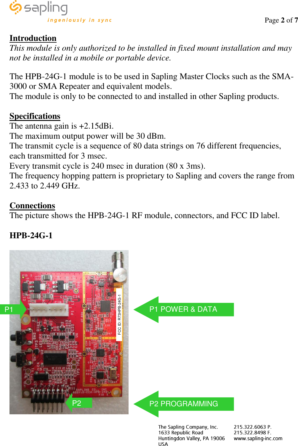                                                                                    Page 2 of 7     Introduction This module is only authorized to be installed in fixed mount installation and may not be installed in a mobile or portable device.  The HPB-24G-1 module is to be used in Sapling Master Clocks such as the SMA-3000 or SMA Repeater and equivalent models. The module is only to be connected to and installed in other Sapling products.  Specifications The antenna gain is +2.15dBi. The maximum output power will be 30 dBm. The transmit cycle is a sequence of 80 data strings on 76 different frequencies, each transmitted for 3 msec. Every transmit cycle is 240 msec in duration (80 x 3ms). The frequency hopping pattern is proprietary to Sapling and covers the range from 2.433 to 2.449 GHz.  Connections The picture shows the HPB-24G-1 RF module, connectors, and FCC ID label.  HPB-24G-1   P1 FCC ID: R73HPB-24G-1 P2 P1 POWER &amp; DATA P2 PROGRAMMING 