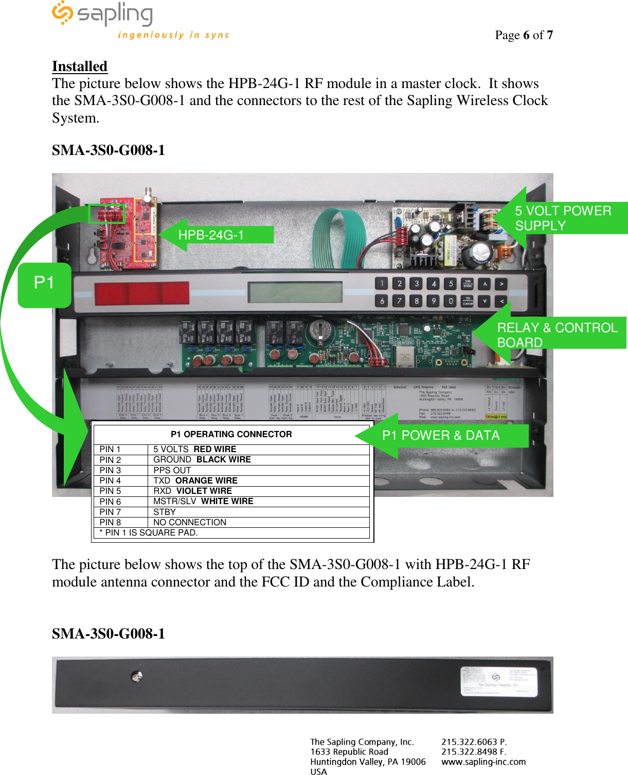                                                                                    Page 6 of 7     Installed The picture below shows the HPB-24G-1 RF module in a master clock.  It shows the SMA-3S0-G008-1 and the connectors to the rest of the Sapling Wireless Clock System.  SMA-3S0-G008-1       The picture below shows the top of the SMA-3S0-G008-1 with HPB-24G-1 RF module antenna connector and the FCC ID and the Compliance Label.   SMA-3S0-G008-1   FCC ID: R73HPB-24G-1 HPB-24G-1  P1  P1 OPERATING CONNECTOR PIN 1 5 VOLTS  RED WIRE PIN 2 GROUND  BLACK WIRE PIN 3 PPS OUT  PIN 4 TXD  ORANGE WIRE PIN 5 RXD  VIOLET WIRE PIN 6 MSTR/SLV  WHITE WIRE PIN 7 STBY PIN 8 NO CONNECTION * PIN 1 IS SQUARE PAD.  P1 POWER &amp; DATA 5 VOLT POWER SUPPLY RELAY &amp; CONTROL BOARD 