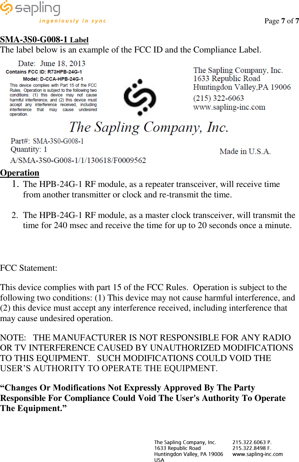                                                                                    Page 7 of 7     SMA-3S0-G008-1 Label The label below is an example of the FCC ID and the Compliance Label.  Operation 1. The HPB-24G-1 RF module, as a repeater transceiver, will receive time from another transmitter or clock and re-transmit the time.  2. The HPB-24G-1 RF module, as a master clock transceiver, will transmit the time for 240 msec and receive the time for up to 20 seconds once a minute.   FCC Statement: This device complies with part 15 of the FCC Rules.  Operation is subject to the following two conditions: (1) This device may not cause harmful interference, and (2) this device must accept any interference received, including interference that may cause undesired operation. NOTE:   THE MANUFACTURER IS NOT RESPONSIBLE FOR ANY RADIO OR TV INTERFERENCE CAUSED BY UNAUTHORIZED MODIFICATIONS TO THIS EQUIPMENT.   SUCH MODIFICATIONS COULD VOID THE USER’S AUTHORITY TO OPERATE THE EQUIPMENT. “Changes Or Modifications Not Expressly Approved By The Party Responsible For Compliance Could Void The User&apos;s Authority To Operate The Equipment.”  