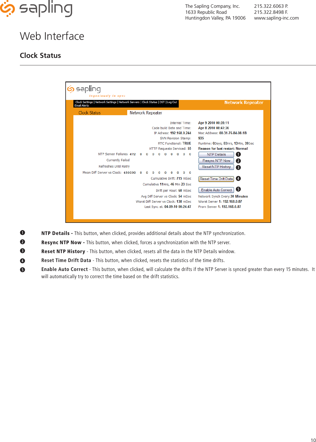 The Sapling Company, Inc.1633 Republic RoadHuntingdon Valley, PA 19006215.322.6063 P.215.322.8498 F.www.sapling-inc.com10q NTP Details - This button, when clicked, provides additional details about the NTP synchronization.w  Resync NTP Now - This button, when clicked, forces a synchronization with the NTP server.eReset NTP History - This button, when clicked, resets all the data in the NTP Details window.r   Reset Time Drift Data - This button, when clicked, resets the statistics of the time drifts.t   Enable Auto Correct - This button, when clicked, will calculate the drifts if the NTP Server is synced greater than every 15 minutes.  It    will automatically try to correct the time based on the drift statistics.Web InterfaceClock Statusqwqwertyuqwertyuioaqwert