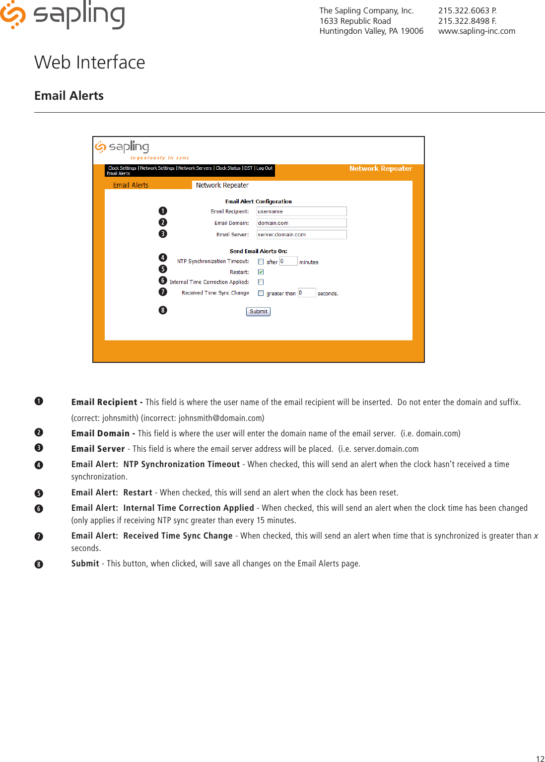 The Sapling Company, Inc.1633 Republic RoadHuntingdon Valley, PA 19006215.322.6063 P.215.322.8498 F.www.sapling-inc.com12q Email Recipient - This field is where the user name of the email recipient will be inserted.  Do not enter the domain and suffix.    (correct: johnsmith) (incorrect: johnsmith@domain.com)w  Email Domain - This field is where the user will enter the domain name of the email server.  (i.e. domain.com)eEmail Server - This field is where the email server address will be placed.  (i.e. server.domain.comr   Email Alert:  NTP Synchronization Timeout - When checked, this will send an alert when the clock hasn’t received a time     synchronization.t   Email Alert:  Restart - When checked, this will send an alert when the clock has been reset.y   Email Alert:  Internal Time Correction Applied - When checked, this will send an alert when the clock time has been changed    (only applies if receiving NTP sync greater than every 15 minutes.u   Email Alert:  Received Time Sync Change - When checked, this will send an alert when time that is synchronized is greater than x   seconds.i   Submit - This button, when clicked, will save all changes on the Email Alerts page.Web InterfaceEmail Alertsqwertyui