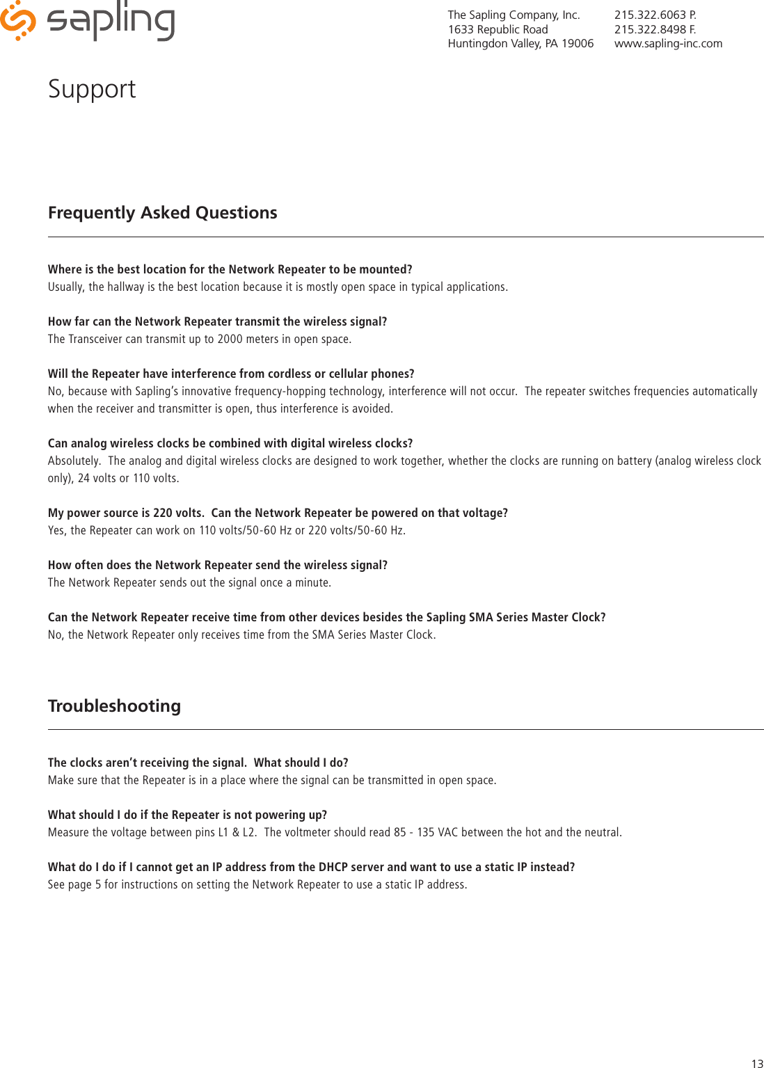 The Sapling Company, Inc.1633 Republic RoadHuntingdon Valley, PA 19006215.322.6063 P.215.322.8498 F.www.sapling-inc.com13Frequently Asked QuestionsWhere is the best location for the Network Repeater to be mounted?Usually, the hallway is the best location because it is mostly open space in typical applications.  How far can the Network Repeater transmit the wireless signal?The Transceiver can transmit up to 2000 meters in open space.Will the Repeater have interference from cordless or cellular phones?No, because with Sapling’s innovative frequency-hopping technology, interference will not occur.  The repeater switches frequencies automatically when the receiver and transmitter is open, thus interference is avoided.Can analog wireless clocks be combined with digital wireless clocks?Absolutely.  The analog and digital wireless clocks are designed to work together, whether the clocks are running on battery (analog wireless clock only), 24 volts or 110 volts.My power source is 220 volts.  Can the Network Repeater be powered on that voltage?Yes, the Repeater can work on 110 volts/50-60 Hz or 220 volts/50-60 Hz.How often does the Network Repeater send the wireless signal?The Network Repeater sends out the signal once a minute.Can the Network Repeater receive time from other devices besides the Sapling SMA Series Master Clock?No, the Network Repeater only receives time from the SMA Series Master Clock.TroubleshootingThe clocks aren’t receiving the signal.  What should I do?Make sure that the Repeater is in a place where the signal can be transmitted in open space.What should I do if the Repeater is not powering up?Measure the voltage between pins L1 &amp; L2.  The voltmeter should read 85 - 135 VAC between the hot and the neutral.  What do I do if I cannot get an IP address from the DHCP server and want to use a static IP instead?See page 5 for instructions on setting the Network Repeater to use a static IP address.Support
