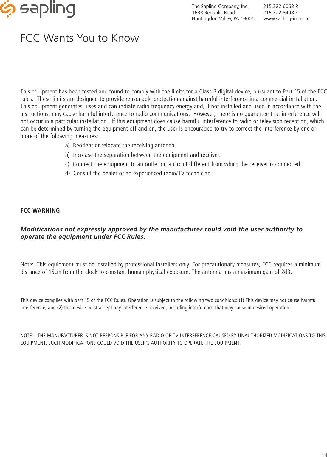 The Sapling Company, Inc.1633 Republic RoadHuntingdon Valley, PA 19006215.322.6063 P.215.322.8498 F.www.sapling-inc.com14This equipment has been tested and found to comply with the limits for a Class B digital device, pursuant to Part 15 of the FCC rules.  These limits are designed to provide reasonable protection against harmful interference in a commercial installation.  This equipment generates, uses and can radiate radio frequency energy and, if not installed and used in accordance with the instructions, may cause harmful interference to radio communications.  However, there is no guarantee that interference will not occur in a particular installation.  If this equipment does cause harmful interference to radio or television reception, which can be determined by turning the equipment off and on, the user is encouraged to try to correct the interference by one or more of the following measures:    a)  Reorient or relocate the receiving antenna.    b)  Increase the separation between the equipment and receiver.    c)  Connect the equipment to an outlet on a circuit different from which the receiver is connected.    d)  Consult the dealer or an experienced radio/TV technician. FCC WARNINGModifications not expressly approved by the manufacturer could void the user authority to operate the equipment under FCC Rules.Note:  This equipment must be installed by professional installers only. For precautionary measures, FCC requires a minimum distance of 15cm from the clock to constant human physical exposure. The antenna has a maximum gain of 2dB.This device complies with part 15 of the FCC Rules. Operation is subject to the following two conditions: (1) This device may not cause harmful interference, and (2) this device must accept any interference received, including interference that may cause undesired operation.NOTE:   THE MANUFACTURER IS NOT RESPONSIBLE FOR ANY RADIO OR TV INTERFERENCE CAUSED BY UNAUTHORIZED MODIFICATIONS TO THIS EQUIPMENT. SUCH MODIFICATIONS COULD VOID THE USER’S AUTHORITY TO OPERATE THE EQUIPMENT.FCC Wants You to Know