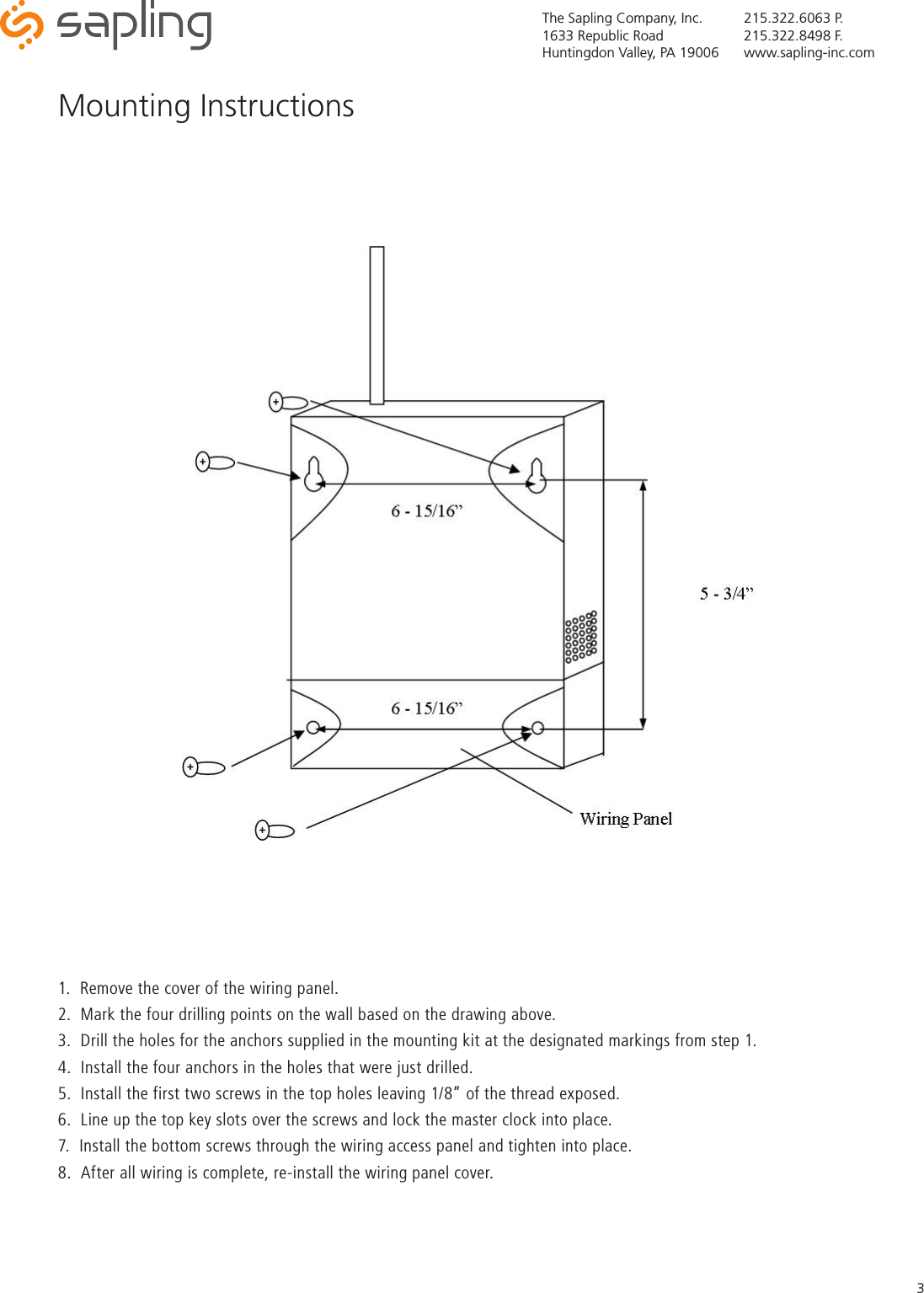 The Sapling Company, Inc.1633 Republic RoadHuntingdon Valley, PA 19006215.322.6063 P.215.322.8498 F.www.sapling-inc.com31.  Remove the cover of the wiring panel.  2.  Mark the four drilling points on the wall based on the drawing above.3.  Drill the holes for the anchors supplied in the mounting kit at the designated markings from step 1.4.  Install the four anchors in the holes that were just drilled.5.  Install the first two screws in the top holes leaving 1/8” of the thread exposed.6.  Line up the top key slots over the screws and lock the master clock into place.7.  Install the bottom screws through the wiring access panel and tighten into place.8.  After all wiring is complete, re-install the wiring panel cover.Mounting Instructions