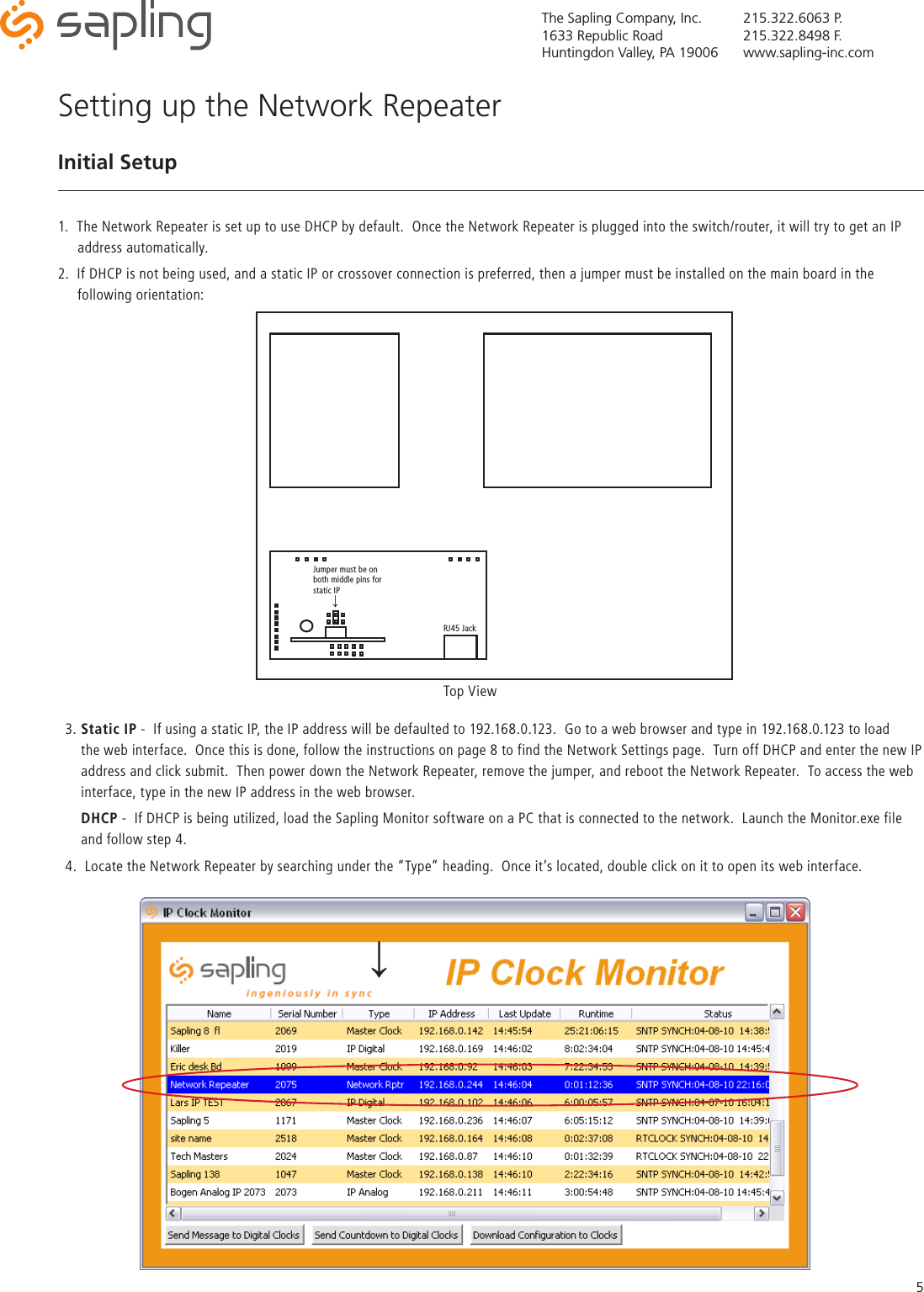 The Sapling Company, Inc.1633 Republic RoadHuntingdon Valley, PA 19006215.322.6063 P.215.322.8498 F.www.sapling-inc.com5Setting up the Network RepeaterInitial Setup1.  The Network Repeater is set up to use DHCP by default.  Once the Network Repeater is plugged into the switch/router, it will try to get an IP       address automatically.  2.  If DHCP is not being used, and a static IP or crossover connection is preferred, then a jumper must be installed on the main board in the       following orientation:Top ViewRJ45 Jack↓Jumper must be on both middle pins for static IP3. Static IP -  If using a static IP, the IP address will be defaulted to 192.168.0.123.  Go to a web browser and type in 192.168.0.123 to load      the web interface.  Once this is done, follow the instructions on page 8 to find the Network Settings page.  Turn off DHCP and enter the new IP        address and click submit.  Then power down the Network Repeater, remove the jumper, and reboot the Network Repeater.  To access the web      interface, type in the new IP address in the web browser.    DHCP -  If DHCP is being utilized, load the Sapling Monitor software on a PC that is connected to the network.  Launch the Monitor.exe file      and follow step 4.4.  Locate the Network Repeater by searching under the “Type” heading.  Once it’s located, double click on it to open its web interface.↓