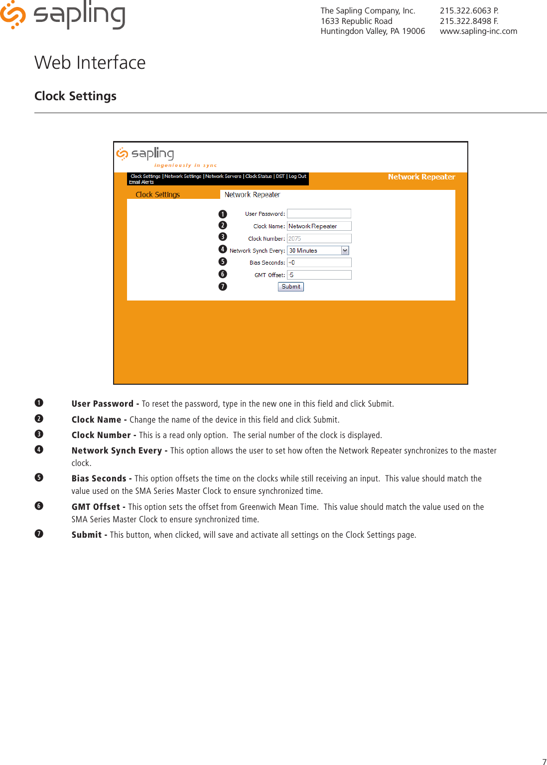 The Sapling Company, Inc.1633 Republic RoadHuntingdon Valley, PA 19006215.322.6063 P.215.322.8498 F.www.sapling-inc.com7q User Password - To reset the password, type in the new one in this field and click Submit.w  Clock Name - Change the name of the device in this field and click Submit.  eClock Number - This is a read only option.  The serial number of the clock is displayed.rNetwork Synch Every - This option allows the user to set how often the Network Repeater synchronizes to the master     clock.tBias Seconds - This option offsets the time on the clocks while still receiving an input.  This value should match the      value used on the SMA Series Master Clock to ensure synchronized time.yGMT Offset - This option sets the offset from Greenwich Mean Time.  This value should match the value used on the      SMA Series Master Clock to ensure synchronized time.uSubmit - This button, when clicked, will save and activate all settings on the Clock Settings page.Web InterfaceClock Settingsqwqwertyu