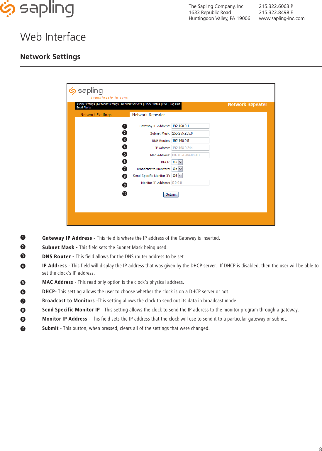 The Sapling Company, Inc.1633 Republic RoadHuntingdon Valley, PA 19006215.322.6063 P.215.322.8498 F.www.sapling-inc.com8q Gateway IP Address - This field is where the IP address of the Gateway is inserted.w  Subnet Mask - This field sets the Subnet Mask being used.eDNS Router - This field allows for the DNS router address to be set.r   IP Address - This field will display the IP address that was given by the DHCP server.  If DHCP is disabled, then the user will be able to    set the clock’s IP address.t   MAC Address - This read only option is the clock’s physical address.y   DHCP- This setting allows the user to choose whether the clock is on a DHCP server or not.u   Broadcast to Monitors -This setting allows the clock to send out its data in broadcast mode.i   Send Specific Monitor IP - This setting allows the clock to send the IP address to the monitor program through a gateway.o   Monitor IP Address - This field sets the IP address that the clock will use to send it to a particular gateway or subnet.a   Submit - This button, when pressed, clears all of the settings that were changed.Web InterfaceNetwork Settingsqwqwertyuqwertyuioa