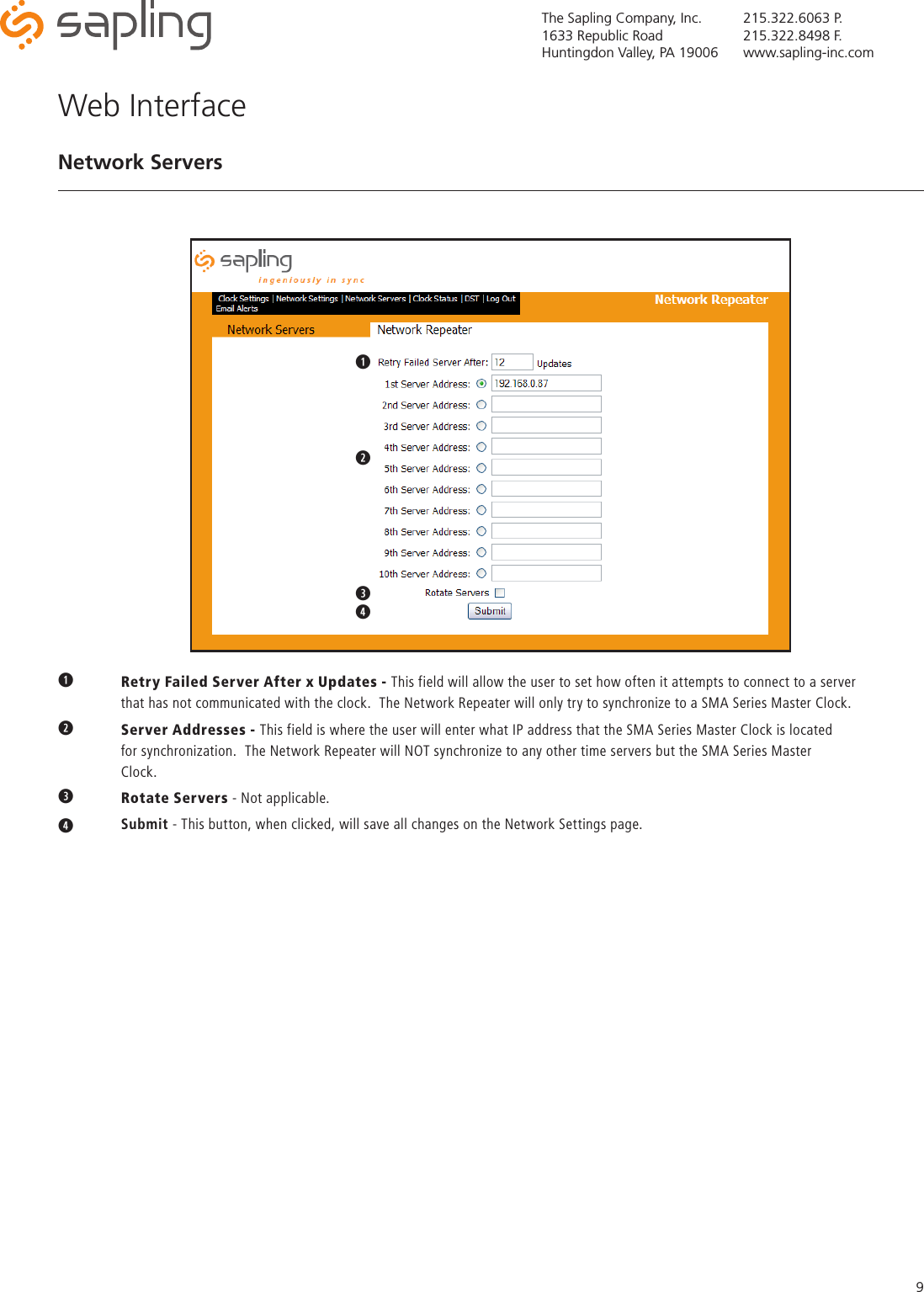 The Sapling Company, Inc.1633 Republic RoadHuntingdon Valley, PA 19006215.322.6063 P.215.322.8498 F.www.sapling-inc.com9q Retry Failed Server After x Updates - This field will allow the user to set how often it attempts to connect to a server      that has not communicated with the clock.  The Network Repeater will only try to synchronize to a SMA Series Master Clock.w  Server Addresses - This field is where the user will enter what IP address that the SMA Series Master Clock is located      for synchronization.  The Network Repeater will NOT synchronize to any other time servers but the SMA Series Master     Clock.eRotate Servers - Not applicable.r   Submit - This button, when clicked, will save all changes on the Network Settings page.Web InterfaceNetwork Serversqwqwertyuqwertyuioaqwer