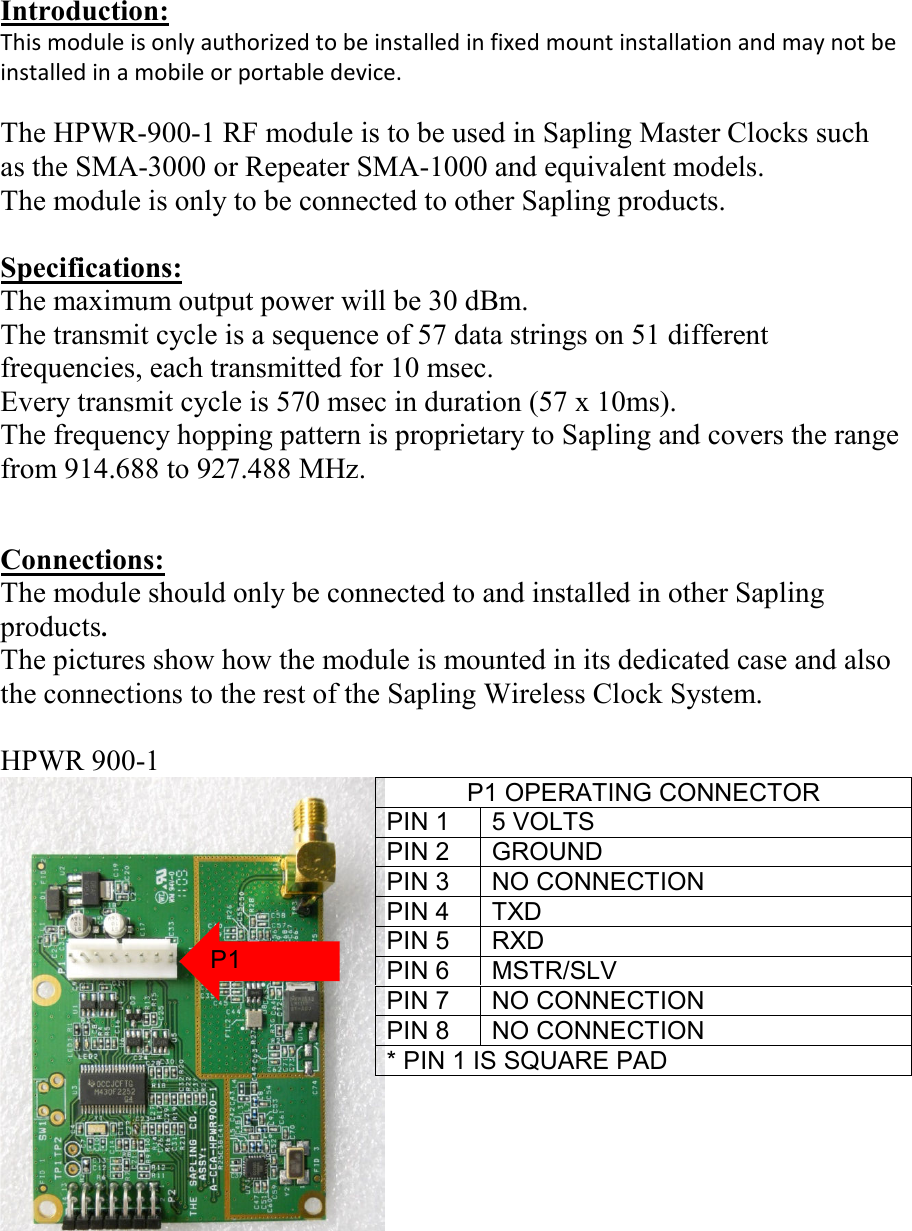 Introduction: This module is only authorized to be installed in fixed mount installation and may not be installed in a mobile or portable device.  The HPWR-900-1 RF module is to be used in Sapling Master Clocks such as the SMA-3000 or Repeater SMA-1000 and equivalent models. The module is only to be connected to other Sapling products.  Specifications: The maximum output power will be 30 dBm. The transmit cycle is a sequence of 57 data strings on 51 different frequencies, each transmitted for 10 msec. Every transmit cycle is 570 msec in duration (57 x 10ms). The frequency hopping pattern is proprietary to Sapling and covers the range from 914.688 to 927.488 MHz.   Connections: The module should only be connected to and installed in other Sapling products. The pictures show how the module is mounted in its dedicated case and also the connections to the rest of the Sapling Wireless Clock System.  HPWR 900-1   P1 OPERATING CONNECTOR PIN 1  5 VOLTS PIN 2  GROUND PIN 3  NO CONNECTION PIN 4  TXD PIN 5  RXD PIN 6  MSTR/SLV PIN 7  NO CONNECTION PIN 8  NO CONNECTION * PIN 1 IS SQUARE PAD P1 