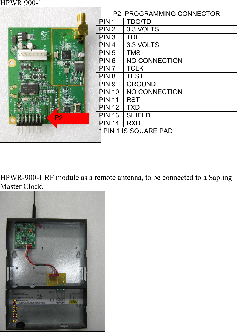 HPWR 900-1      HPWR-900-1 RF module as a remote antenna, to be connected to a Sapling Master Clock.    P2  PROGRAMMING CONNECTOR PIN 1  TDO/TDI PIN 2  3.3 VOLTS PIN 3  TDI PIN 4  3.3 VOLTS PIN 5  TMS PIN 6  NO CONNECTION PIN 7  TCLK PIN 8  TEST PIN 9  GROUND PIN 10  NO CONNECTION PIN 11  RST PIN 12  TXD PIN 13  SHIELD PIN 14  RXD * PIN 1 IS SQUARE PAD P2 