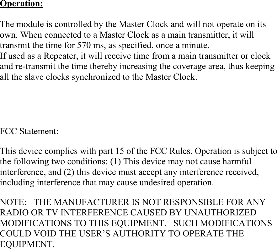 Operation:  The module is controlled by the Master Clock and will not operate on its own. When connected to a Master Clock as a main transmitter, it will transmit the time for 570 ms, as specified, once a minute. If used as a Repeater, it will receive time from a main transmitter or clock and re-transmit the time thereby increasing the coverage area, thus keeping all the slave clocks synchronized to the Master Clock.     FCC Statement: This device complies with part 15 of the FCC Rules. Operation is subject to the following two conditions: (1) This device may not cause harmful interference, and (2) this device must accept any interference received, including interference that may cause undesired operation. NOTE:   THE MANUFACTURER IS NOT RESPONSIBLE FOR ANY RADIO OR TV INTERFERENCE CAUSED BY UNAUTHORIZED MODIFICATIONS TO THIS EQUIPMENT.   SUCH MODIFICATIONS COULD VOID THE USER’S AUTHORITY TO OPERATE THE EQUIPMENT.  