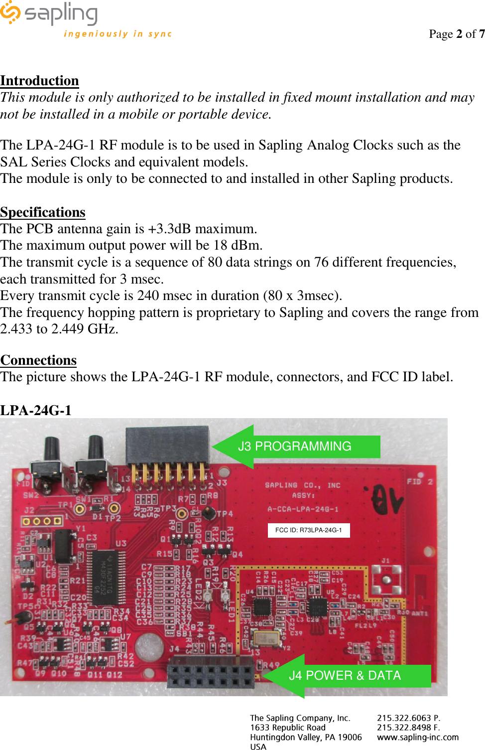                                                                                    Page 2 of 7       Introduction This module is only authorized to be installed in fixed mount installation and may not be installed in a mobile or portable device.  The LPA-24G-1 RF module is to be used in Sapling Analog Clocks such as the SAL Series Clocks and equivalent models. The module is only to be connected to and installed in other Sapling products.  Specifications The PCB antenna gain is +3.3dB maximum. The maximum output power will be 18 dBm. The transmit cycle is a sequence of 80 data strings on 76 different frequencies, each transmitted for 3 msec. Every transmit cycle is 240 msec in duration (80 x 3msec). The frequency hopping pattern is proprietary to Sapling and covers the range from 2.433 to 2.449 GHz.  Connections The picture shows the LPA-24G-1 RF module, connectors, and FCC ID label.   LPA-24G-1  FCC ID: R73LPA-24G-1 J4 POWER &amp; DATA J3 PROGRAMMING 