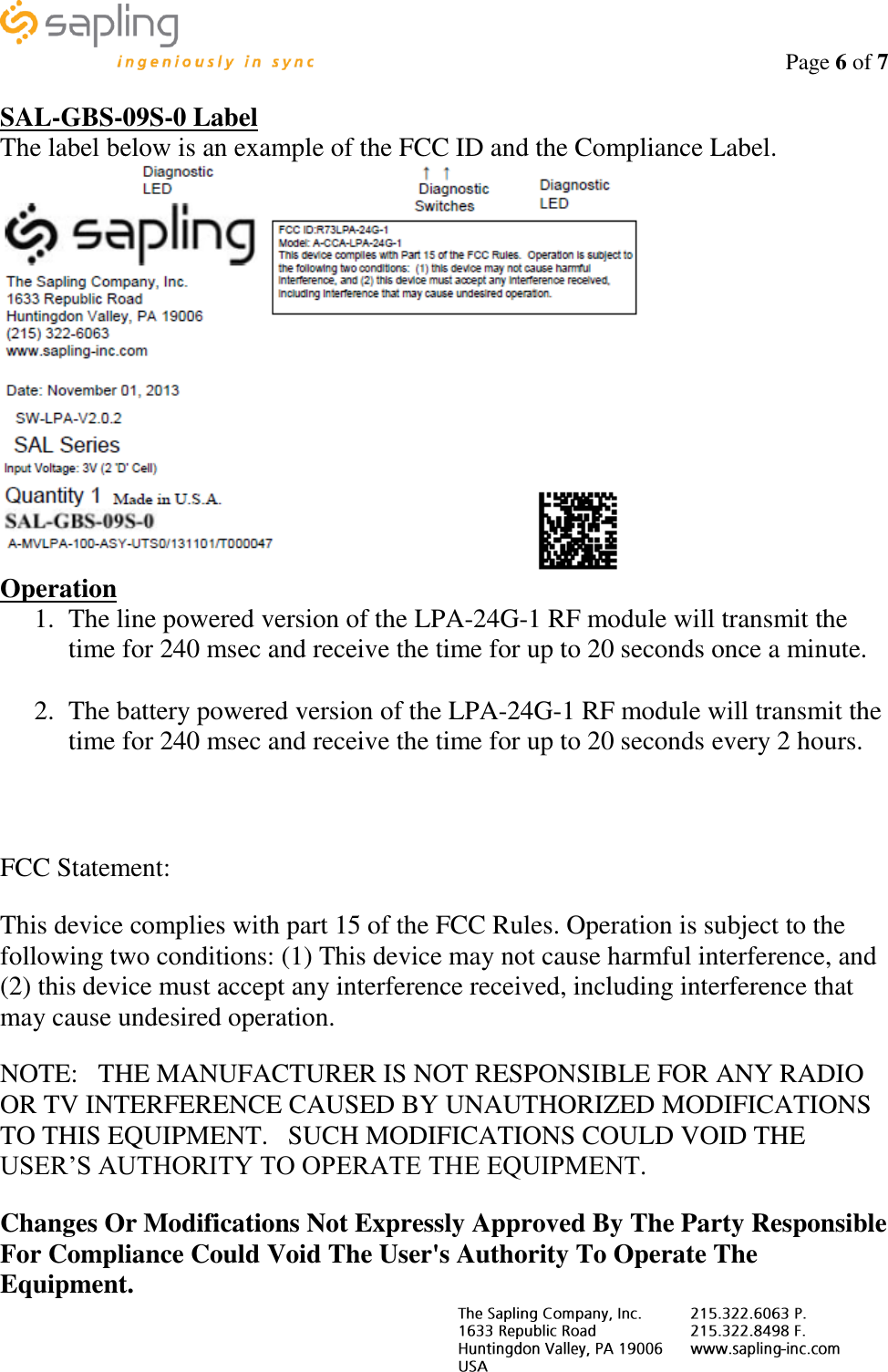                                                                                    Page 6 of 7     SAL-GBS-09S-0 Label The label below is an example of the FCC ID and the Compliance Label.  Operation 1. The line powered version of the LPA-24G-1 RF module will transmit the time for 240 msec and receive the time for up to 20 seconds once a minute.  2. The battery powered version of the LPA-24G-1 RF module will transmit the time for 240 msec and receive the time for up to 20 seconds every 2 hours.   FCC Statement: This device complies with part 15 of the FCC Rules. Operation is subject to the following two conditions: (1) This device may not cause harmful interference, and (2) this device must accept any interference received, including interference that may cause undesired operation. NOTE:   THE MANUFACTURER IS NOT RESPONSIBLE FOR ANY RADIO OR TV INTERFERENCE CAUSED BY UNAUTHORIZED MODIFICATIONS TO THIS EQUIPMENT.   SUCH MODIFICATIONS COULD VOID THE USER’S AUTHORITY TO OPERATE THE EQUIPMENT. Changes Or Modifications Not Expressly Approved By The Party Responsible For Compliance Could Void The User&apos;s Authority To Operate The Equipment. 