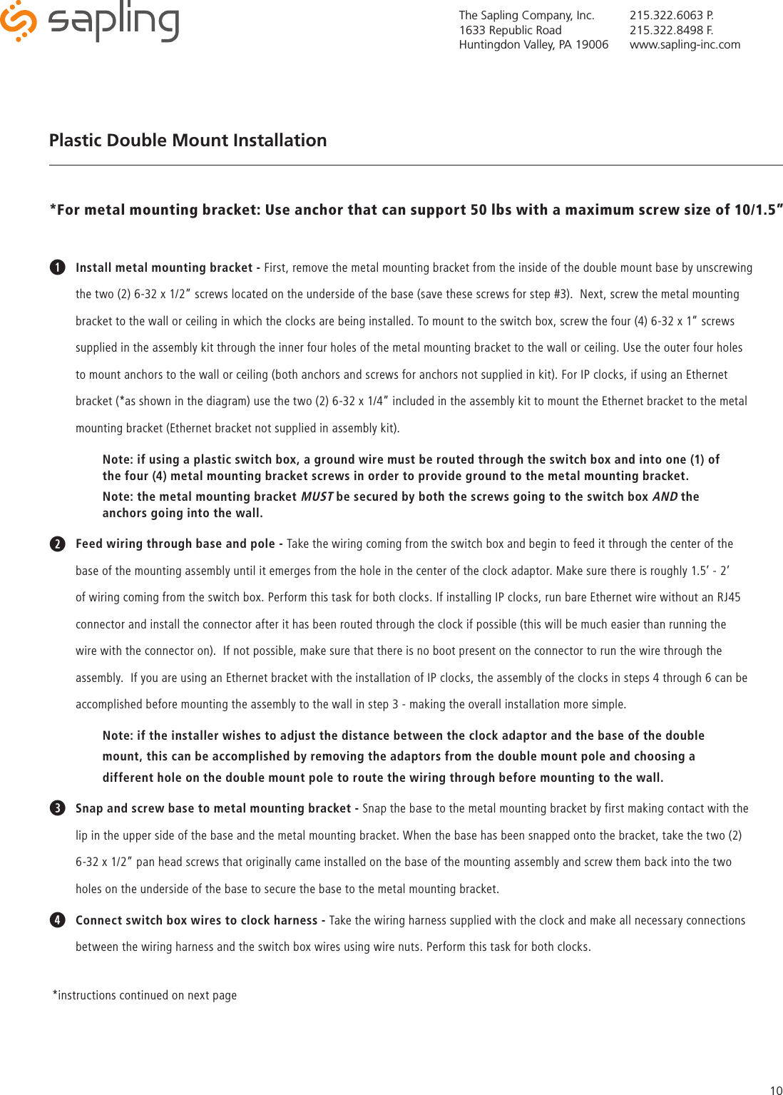 The Sapling Company, Inc.1633 Republic RoadHuntingdon Valley, PA 19006215.322.6063 P.215.322.8498 F.www.sapling-inc.com10Plastic Double Mount InstallationqInstall metal mounting bracket - First, remove the metal mounting bracket from the inside of the double mount base by unscrewing the two (2) 6-32 x 1/2” screws located on the underside of the base (save these screws for step #3).  Next, screw the metal mounting bracket to the wall or ceiling in which the clocks are being installed. To mount to the switch box, screw the four (4) 6-32 x 1” screws supplied in the assembly kit through the inner four holes of the metal mounting bracket to the wall or ceiling. Use the outer four holes to mount anchors to the wall or ceiling (both anchors and screws for anchors not supplied in kit). For IP clocks, if using an Ethernet bracket (*as shown in the diagram) use the two (2) 6-32 x 1/4” included in the assembly kit to mount the Ethernet bracket to the metal mounting bracket (Ethernet bracket not supplied in assembly kit). Note: if using a plastic switch box, a ground wire must be routed through the switch box and into one (1) of      the four (4) metal mounting bracket screws in order to provide ground to the metal mounting bracket.Note: the metal mounting bracket MUST be secured by both the screws going to the switch box AND the      anchors going into the wall.wFeed wiring through base and pole - Take the wiring coming from the switch box and begin to feed it through the center of the base of the mounting assembly until it emerges from the hole in the center of the clock adaptor. Make sure there is roughly 1.5’ - 2’ of wiring coming from the switch box. Perform this task for both clocks. If installing IP clocks, run bare Ethernet wire without an RJ45 connector and install the connector after it has been routed through the clock if possible (this will be much easier than running the wire with the connector on).  If not possible, make sure that there is no boot present on the connector to run the wire through the assembly.  If you are using an Ethernet bracket with the installation of IP clocks, the assembly of the clocks in steps 4 through 6 can be accomplished before mounting the assembly to the wall in step 3 - making the overall installation more simple.  Note: if the installer wishes to adjust the distance between the clock adaptor and the base of the double      mount, this can be accomplished by removing the adaptors from the double mount pole and choosing a    different hole on the double mount pole to route the wiring through before mounting to the wall.eSnap and screw base to metal mounting bracket - Snap the base to the metal mounting bracket by first making contact with the lip in the upper side of the base and the metal mounting bracket. When the base has been snapped onto the bracket, take the two (2) 6-32 x 1/2” pan head screws that originally came installed on the base of the mounting assembly and screw them back into the two holes on the underside of the base to secure the base to the metal mounting bracket.rConnect switch box wires to clock harness - Take the wiring harness supplied with the clock and make all necessary connections between the wiring harness and the switch box wires using wire nuts. Perform this task for both clocks.*For metal mounting bracket: Use anchor that can support 50 lbs with a maximum screw size of 10/1.5”*instructions continued on next page 