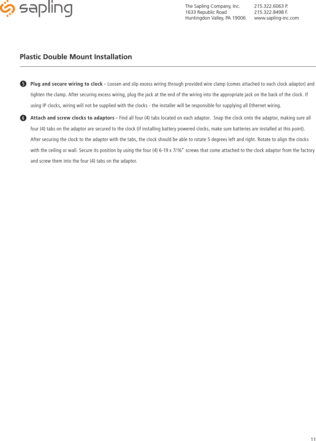 The Sapling Company, Inc.1633 Republic RoadHuntingdon Valley, PA 19006215.322.6063 P.215.322.8498 F.www.sapling-inc.com11tPlug and secure wiring to clock - Loosen and slip excess wiring through provided wire clamp (comes attached to each clock adaptor) and tighten the clamp. After securing excess wiring, plug the jack at the end of the wiring into the appropriate jack on the back of the clock. If using IP clocks, wiring will not be supplied with the clocks - the installer will be responsible for supplying all Ethernet wiring.yAttach and screw clocks to adaptors - Find all four (4) tabs located on each adaptor.  Snap the clock onto the adaptor, making sure all four (4) tabs on the adaptor are secured to the clock (if installing battery powered clocks, make sure batteries are installed at this point). After securing the clock to the adaptor with the tabs, the clock should be able to rotate 5 degrees left and right. Rotate to align the clocks with the ceiling or wall. Secure its position by using the four (4) 6-19 x 7/16” screws that come attached to the clock adaptor from the factory and screw them into the four (4) tabs on the adaptor.Plastic Double Mount Installation