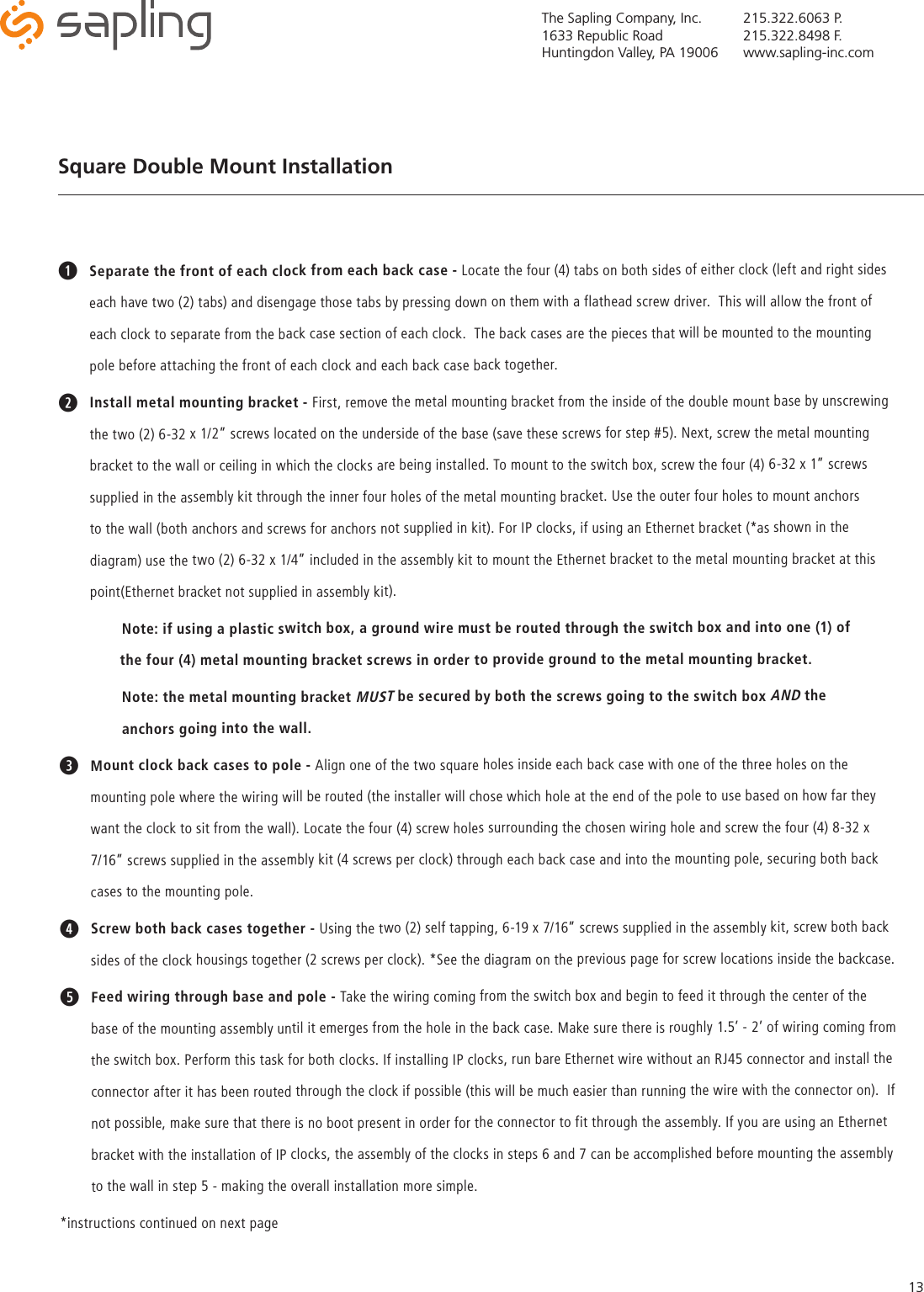 The Sapling Company, Inc.1633 Republic RoadHuntingdon Valley, PA 19006215.322.6063 P.215.322.8498 F.www.sapling-inc.com13Square Double Mount Installation qSeparate the front of each clock from each back case - Locate the four (4) tabs on both sides of either clock (left and right sides each have two (2) tabs) and disengage those tabs by pressing down on them with a flathead screw driver.  This will allow the front of each clock to separate from the back case section of each clock.  The back cases are the pieces that will be mounted to the mounting pole before attaching the front of each clock and each back case back together.wInstall metal mounting bracket - First, remove the metal mounting bracket from the inside of the double mount base by unscrewing the two (2) 6-32 x 1/2” screws located on the underside of the base (save these screws for step #5). Next, screw the metal mounting bracket to the wall or ceiling in which the clocks are being installed. To mount to the switch box, screw the four (4) 6-32 x 1” screws supplied in the assembly kit through the inner four holes of the metal mounting bracket. Use the outer four holes to mount anchors to the wall (both anchors and screws for anchors not supplied in kit). For IP clocks, if using an Ethernet bracket (*as shown in the diagram) use the two (2) 6-32 x 1/4” included in the assembly kit to mount the Ethernet bracket to the metal mounting bracket at this point(Ethernet bracket not supplied in assembly kit). Note: if using a plastic switch box, a ground wire must be routed through the switch box and into one (1) of           the four (4) metal mounting bracket screws in order to provide ground to the metal mounting bracket.Note: the metal mounting bracket MUST be secured by both the screws going to the switch box AND the      anchors going into the wall.eMount clock back cases to pole - Align one of the two square holes inside each back case with one of the three holes on the mounting pole where the wiring will be routed (the installer will chose which hole at the end of the pole to use based on how far they want the clock to sit from the wall). Locate the four (4) screw holes surrounding the chosen wiring hole and screw the four (4) 8-32 x 7/16” screws supplied in the assembly kit (4 screws per clock) through each back case and into the mounting pole, securing both back cases to the mounting pole. r Screw both back cases together - Using the two (2) self tapping, 6-19 x 7/16” screws supplied in the assembly kit, screw both back sides of the clock housings together (2 screws per clock). *See the diagram on the previous page for screw locations inside the backcase.t  Feed wiring through base and pole - Take the wiring coming from the switch box and begin to feed it through the center of the base of the mounting assembly until it emerges from the hole in the back case. Make sure there is roughly 1.5’ - 2’ of wiring coming from the switch box. Perform this task for both clocks. If installing IP clocks, run bare Ethernet wire without an RJ45 connector and install the connector after it has been routed through the clock if possible (this will be much easier than running the wire with the connector on).  If not possible, make sure that there is no boot present in order for the connector to fit through the assembly. If you are using an Ethernet bracket with the installation of IP clocks, the assembly of the clocks in steps 6 and 7 can be accomplished before mounting the assembly to the wall in step 5 - making the overall installation more simple.*instructions continued on next page 