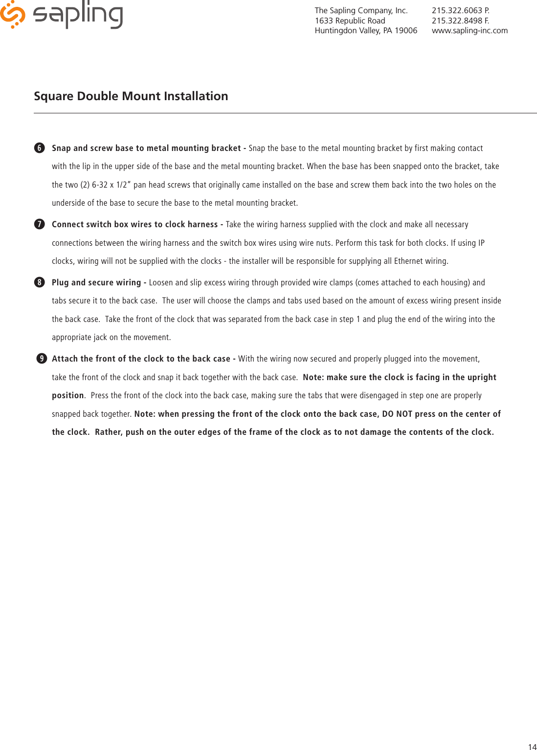 The Sapling Company, Inc.1633 Republic RoadHuntingdon Valley, PA 19006215.322.6063 P.215.322.8498 F.www.sapling-inc.com14Square Double Mount Installation y Snap and screw base to metal mounting bracket - Snap the base to the metal mounting bracket by first making contact with the lip in the upper side of the base and the metal mounting bracket. When the base has been snapped onto the bracket, take the two (2) 6-32 x 1/2” pan head screws that originally came installed on the base and screw them back into the two holes on the underside of the base to secure the base to the metal mounting bracket.uConnect switch box wires to clock harness - Take the wiring harness supplied with the clock and make all necessary connections between the wiring harness and the switch box wires using wire nuts. Perform this task for both clocks. If using IP clocks, wiring will not be supplied with the clocks - the installer will be responsible for supplying all Ethernet wiring.iPlug and secure wiring - Loosen and slip excess wiring through provided wire clamps (comes attached to each housing) and tabs secure it to the back case.  The user will choose the clamps and tabs used based on the amount of excess wiring present inside the back case.  Take the front of the clock that was separated from the back case in step 1 and plug the end of the wiring into the appropriate jack on the movement. oAttach the front of the clock to the back case - With the wiring now secured and properly plugged into the movement, take the front of the clock and snap it back together with the back case.  Note: make sure the clock is facing in the upright position.  Press the front of the clock into the back case, making sure the tabs that were disengaged in step one are properly snapped back together. Note: when pressing the front of the clock onto the back case, DO NOT press on the center of the clock.  Rather, push on the outer edges of the frame of the clock as to not damage the contents of the clock.