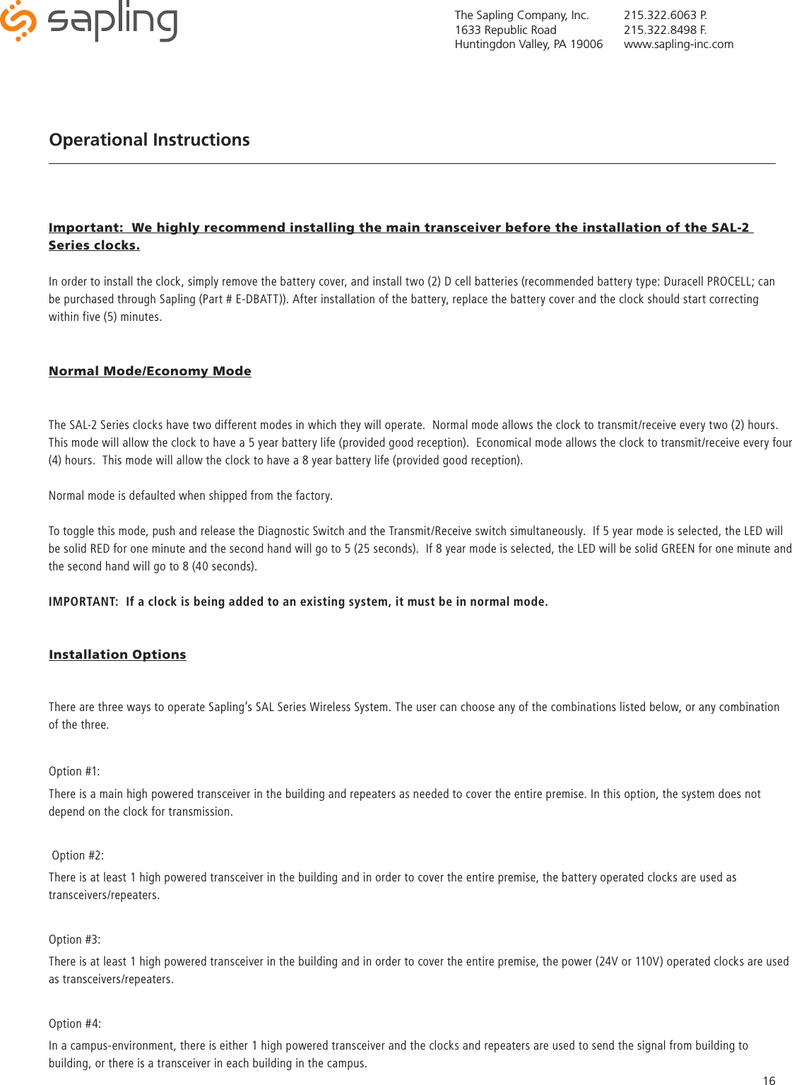 The Sapling Company, Inc.1633 Republic RoadHuntingdon Valley, PA 19006215.322.6063 P.215.322.8498 F.www.sapling-inc.com16Important:  We highly recommend installing the main transceiver before the installation of the SAL-2 Series clocks.Operational InstructionsIn order to install the clock, simply remove the battery cover, and install two (2) D cell batteries (recommended battery type: Duracell PROCELL; can be purchased through Sapling (Part # E-DBATT)). After installation of the battery, replace the battery cover and the clock should start correcting within five (5) minutes.The SAL-2 Series clocks have two different modes in which they will operate.  Normal mode allows the clock to transmit/receive every two (2) hours.  This mode will allow the clock to have a 5 year battery life (provided good reception).  Economical mode allows the clock to transmit/receive every four (4) hours.  This mode will allow the clock to have a 8 year battery life (provided good reception).Normal mode is defaulted when shipped from the factory.  To toggle this mode, push and release the Diagnostic Switch and the Transmit/Receive switch simultaneously.  If 5 year mode is selected, the LED will be solid RED for one minute and the second hand will go to 5 (25 seconds).  If 8 year mode is selected, the LED will be solid GREEN for one minute and the second hand will go to 8 (40 seconds).IMPORTANT:  If a clock is being added to an existing system, it must be in normal mode.There are three ways to operate Sapling’s SAL Series Wireless System. The user can choose any of the combinations listed below, or any combination of the three.Option #1:There is a main high powered transceiver in the building and repeaters as needed to cover the entire premise. In this option, the system does not depend on the clock for transmission. Option #2:There is at least 1 high powered transceiver in the building and in order to cover the entire premise, the battery operated clocks are used as transceivers/repeaters.Option #3:There is at least 1 high powered transceiver in the building and in order to cover the entire premise, the power (24V or 110V) operated clocks are used as transceivers/repeaters.Option #4:In a campus-environment, there is either 1 high powered transceiver and the clocks and repeaters are used to send the signal from building to building, or there is a transceiver in each building in the campus.Installation OptionsNormal Mode/Economy Mode