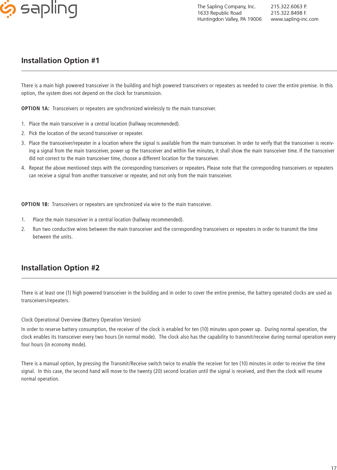 The Sapling Company, Inc.1633 Republic RoadHuntingdon Valley, PA 19006215.322.6063 P.215.322.8498 F.www.sapling-inc.com17Installation Option #1There is a main high powered transceiver in the building and high powered transceivers or repeaters as needed to cover the entire premise. In this option, the system does not depend on the clock for transmission.OPTION 1A:  Transceivers or repeaters are synchronized wirelessly to the main transceiver.1.  Place the main transceiver in a central location (hallway recommended).2.  Pick the location of the second transceiver or repeater.3.  Place the transceiver/repeater in a location where the signal is available from the main transceiver. In order to verify that the transceiver is receiv-ing a signal from the main transceiver, power up the transceiver and within five minutes, it shall show the main transceiver time. If the transceiver did not correct to the main transceiver time, choose a different location for the transceiver. 4.  Repeat the above mentioned steps with the corresponding transceivers or repeaters. Please note that the corresponding transceivers or repeaters can receive a signal from another transceiver or repeater, and not only from the main transceiver.OPTION 1B:  Transceivers or repeaters are synchronized via wire to the main transceiver.1.  Place the main transceiver in a central location (hallway recommended).2.  Run two conductive wires between the main transceiver and the corresponding transceivers or repeaters in order to transmit the time between the units. Installation Option #2There is at least one (1) high powered transceiver in the building and in order to cover the entire premise, the battery operated clocks are used as transceivers/repeaters.Clock Operational Overview (Battery Operation Version)In order to reserve battery consumption, the receiver of the clock is enabled for ten (10) minutes upon power up.  During normal operation, the clock enables its transceiver every two hours (in normal mode).  The clock also has the capability to transmit/receive during normal operation every four hours (in economy mode).There is a manual option, by pressing the Transmit/Receive switch twice to enable the receiver for ten (10) minutes in order to receive the time signal.  In this case, the second hand will move to the twenty (20) second location until the signal is received, and then the clock will resume normal operation. 