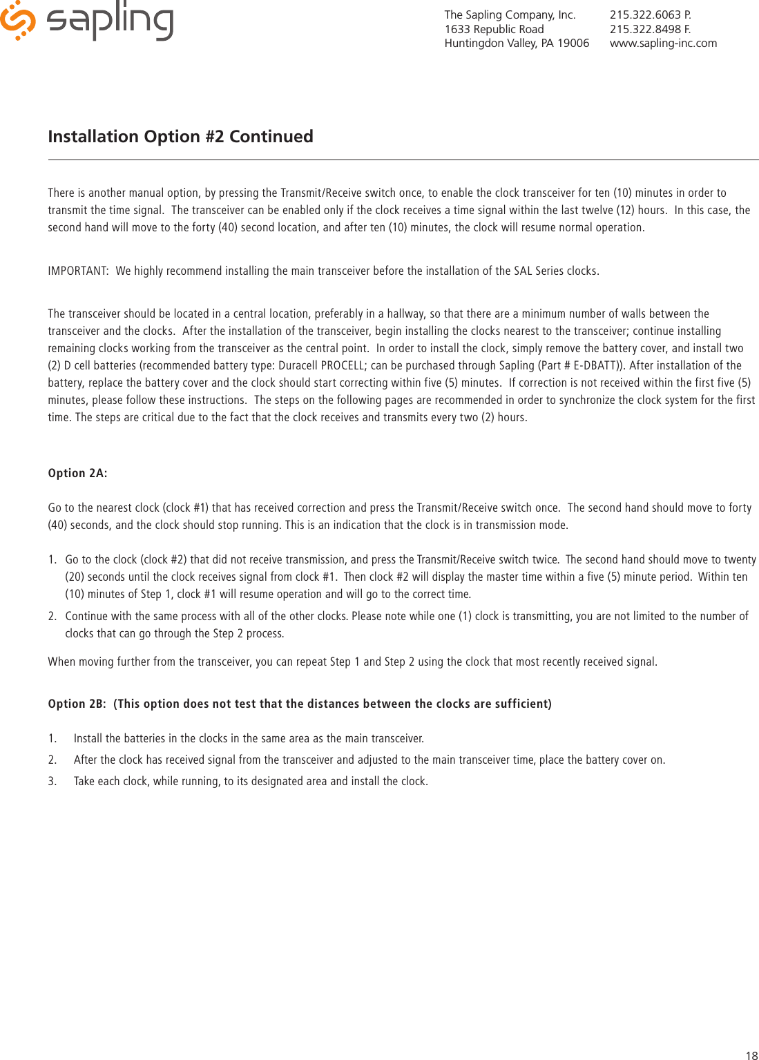 The Sapling Company, Inc.1633 Republic RoadHuntingdon Valley, PA 19006215.322.6063 P.215.322.8498 F.www.sapling-inc.com18Installation Option #2 ContinuedThere is another manual option, by pressing the Transmit/Receive switch once, to enable the clock transceiver for ten (10) minutes in order to transmit the time signal.  The transceiver can be enabled only if the clock receives a time signal within the last twelve (12) hours.  In this case, the second hand will move to the forty (40) second location, and after ten (10) minutes, the clock will resume normal operation.  IMPORTANT:  We highly recommend installing the main transceiver before the installation of the SAL Series clocks.  The transceiver should be located in a central location, preferably in a hallway, so that there are a minimum number of walls between the transceiver and the clocks.  After the installation of the transceiver, begin installing the clocks nearest to the transceiver; continue installing remaining clocks working from the transceiver as the central point.  In order to install the clock, simply remove the battery cover, and install two (2) D cell batteries (recommended battery type: Duracell PROCELL; can be purchased through Sapling (Part # E-DBATT)). After installation of the battery, replace the battery cover and the clock should start correcting within five (5) minutes.  If correction is not received within the first five (5) minutes, please follow these instructions.  The steps on the following pages are recommended in order to synchronize the clock system for the first time. The steps are critical due to the fact that the clock receives and transmits every two (2) hours.Option 2A:Go to the nearest clock (clock #1) that has received correction and press the Transmit/Receive switch once.  The second hand should move to forty (40) seconds, and the clock should stop running. This is an indication that the clock is in transmission mode.1.  Go to the clock (clock #2) that did not receive transmission, and press the Transmit/Receive switch twice.  The second hand should move to twenty (20) seconds until the clock receives signal from clock #1.  Then clock #2 will display the master time within a five (5) minute period.  Within ten (10) minutes of Step 1, clock #1 will resume operation and will go to the correct time.2.  Continue with the same process with all of the other clocks. Please note while one (1) clock is transmitting, you are not limited to the number of clocks that can go through the Step 2 process.When moving further from the transceiver, you can repeat Step 1 and Step 2 using the clock that most recently received signal.Option 2B:  (This option does not test that the distances between the clocks are sufficient)1.  Install the batteries in the clocks in the same area as the main transceiver.2.  After the clock has received signal from the transceiver and adjusted to the main transceiver time, place the battery cover on.3.  Take each clock, while running, to its designated area and install the clock.