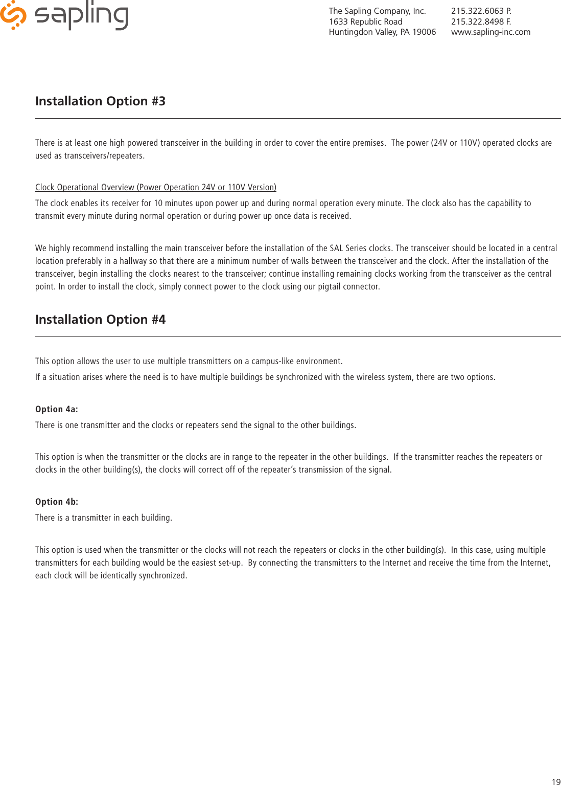 The Sapling Company, Inc.1633 Republic RoadHuntingdon Valley, PA 19006215.322.6063 P.215.322.8498 F.www.sapling-inc.com19Installation Option #3There is at least one high powered transceiver in the building in order to cover the entire premises.  The power (24V or 110V) operated clocks are used as transceivers/repeaters.Clock Operational Overview (Power Operation 24V or 110V Version)The clock enables its receiver for 10 minutes upon power up and during normal operation every minute. The clock also has the capability to transmit every minute during normal operation or during power up once data is received.We highly recommend installing the main transceiver before the installation of the SAL Series clocks. The transceiver should be located in a central location preferably in a hallway so that there are a minimum number of walls between the transceiver and the clock. After the installation of the transceiver, begin installing the clocks nearest to the transceiver; continue installing remaining clocks working from the transceiver as the central point. In order to install the clock, simply connect power to the clock using our pigtail connector.Installation Option #4This option allows the user to use multiple transmitters on a campus-like environment.If a situation arises where the need is to have multiple buildings be synchronized with the wireless system, there are two options.Option 4a:There is one transmitter and the clocks or repeaters send the signal to the other buildings.This option is when the transmitter or the clocks are in range to the repeater in the other buildings.  If the transmitter reaches the repeaters or clocks in the other building(s), the clocks will correct off of the repeater’s transmission of the signal.Option 4b:There is a transmitter in each building.This option is used when the transmitter or the clocks will not reach the repeaters or clocks in the other building(s).  In this case, using multiple transmitters for each building would be the easiest set-up.  By connecting the transmitters to the Internet and receive the time from the Internet, each clock will be identically synchronized.