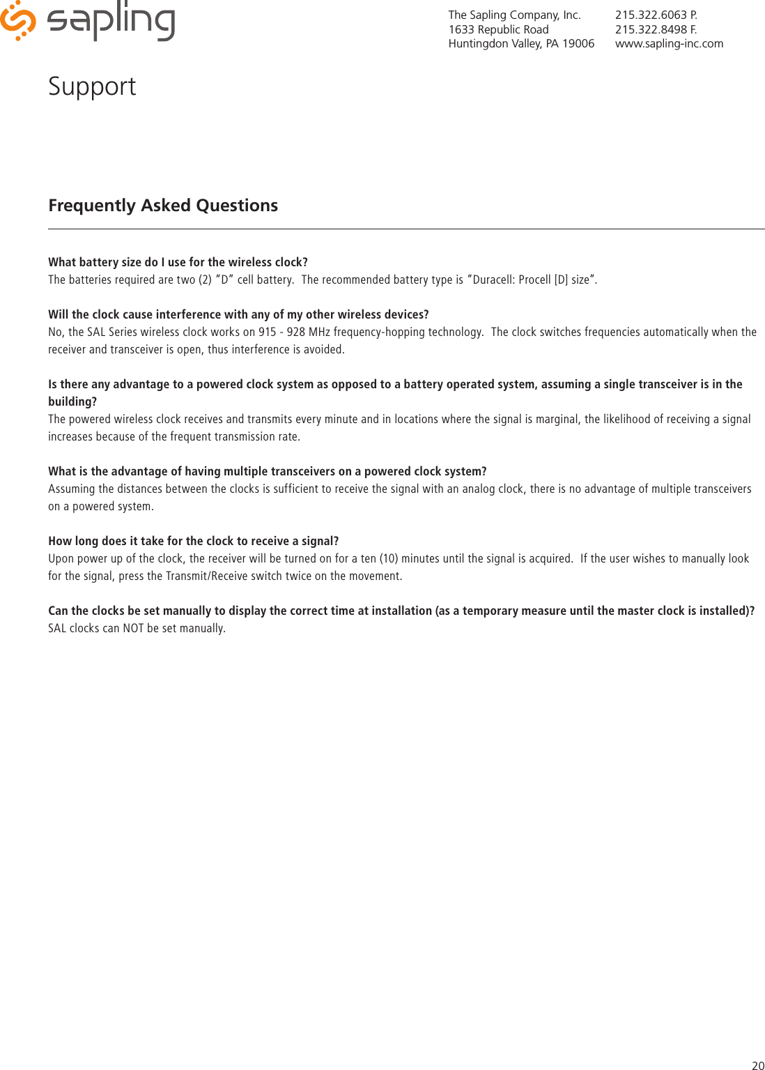 The Sapling Company, Inc.1633 Republic RoadHuntingdon Valley, PA 19006215.322.6063 P.215.322.8498 F.www.sapling-inc.com20Frequently Asked QuestionsWhat battery size do I use for the wireless clock?The batteries required are two (2) “D” cell battery.  The recommended battery type is “Duracell: Procell [D] size”.Will the clock cause interference with any of my other wireless devices?No, the SAL Series wireless clock works on 915 - 928 MHz frequency-hopping technology.  The clock switches frequencies automatically when the receiver and transceiver is open, thus interference is avoided.Is there any advantage to a powered clock system as opposed to a battery operated system, assuming a single transceiver is in the building?The powered wireless clock receives and transmits every minute and in locations where the signal is marginal, the likelihood of receiving a signal increases because of the frequent transmission rate.What is the advantage of having multiple transceivers on a powered clock system?Assuming the distances between the clocks is sufficient to receive the signal with an analog clock, there is no advantage of multiple transceivers on a powered system.How long does it take for the clock to receive a signal?Upon power up of the clock, the receiver will be turned on for a ten (10) minutes until the signal is acquired.  If the user wishes to manually look for the signal, press the Transmit/Receive switch twice on the movement.Can the clocks be set manually to display the correct time at installation (as a temporary measure until the master clock is installed)?SAL clocks can NOT be set manually.Support