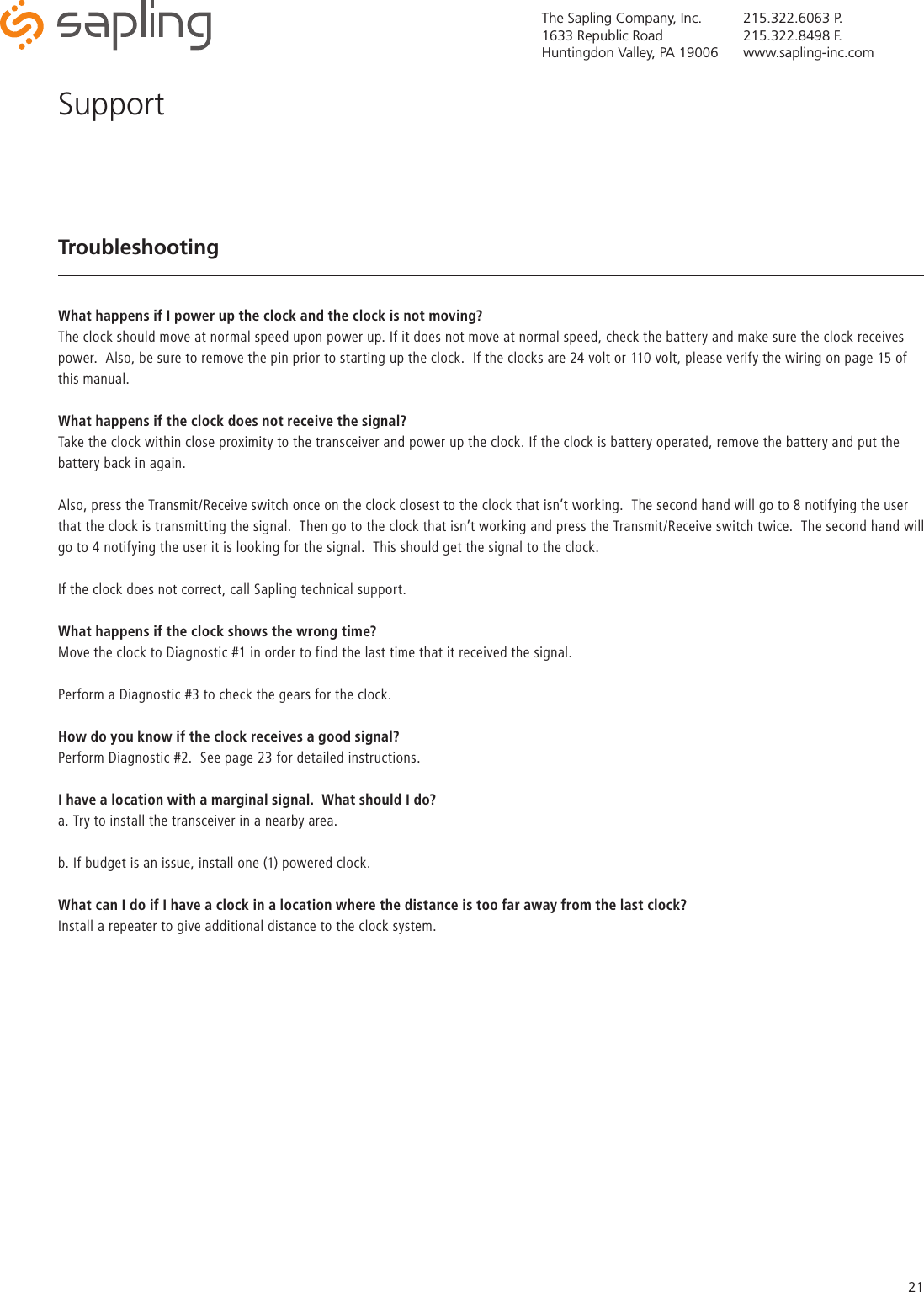 The Sapling Company, Inc.1633 Republic RoadHuntingdon Valley, PA 19006215.322.6063 P.215.322.8498 F.www.sapling-inc.com21TroubleshootingWhat happens if I power up the clock and the clock is not moving?The clock should move at normal speed upon power up. If it does not move at normal speed, check the battery and make sure the clock receives power.  Also, be sure to remove the pin prior to starting up the clock.  If the clocks are 24 volt or 110 volt, please verify the wiring on page 15 of this manual.What happens if the clock does not receive the signal?Take the clock within close proximity to the transceiver and power up the clock. If the clock is battery operated, remove the battery and put the battery back in again. Also, press the Transmit/Receive switch once on the clock closest to the clock that isn’t working.  The second hand will go to 8 notifying the user that the clock is transmitting the signal.  Then go to the clock that isn’t working and press the Transmit/Receive switch twice.  The second hand will go to 4 notifying the user it is looking for the signal.  This should get the signal to the clock.If the clock does not correct, call Sapling technical support.What happens if the clock shows the wrong time?Move the clock to Diagnostic #1 in order to find the last time that it received the signal.Perform a Diagnostic #3 to check the gears for the clock.How do you know if the clock receives a good signal?Perform Diagnostic #2.  See page 23 for detailed instructions.I have a location with a marginal signal.  What should I do?a. Try to install the transceiver in a nearby area. b. If budget is an issue, install one (1) powered clock.What can I do if I have a clock in a location where the distance is too far away from the last clock?Install a repeater to give additional distance to the clock system.Support