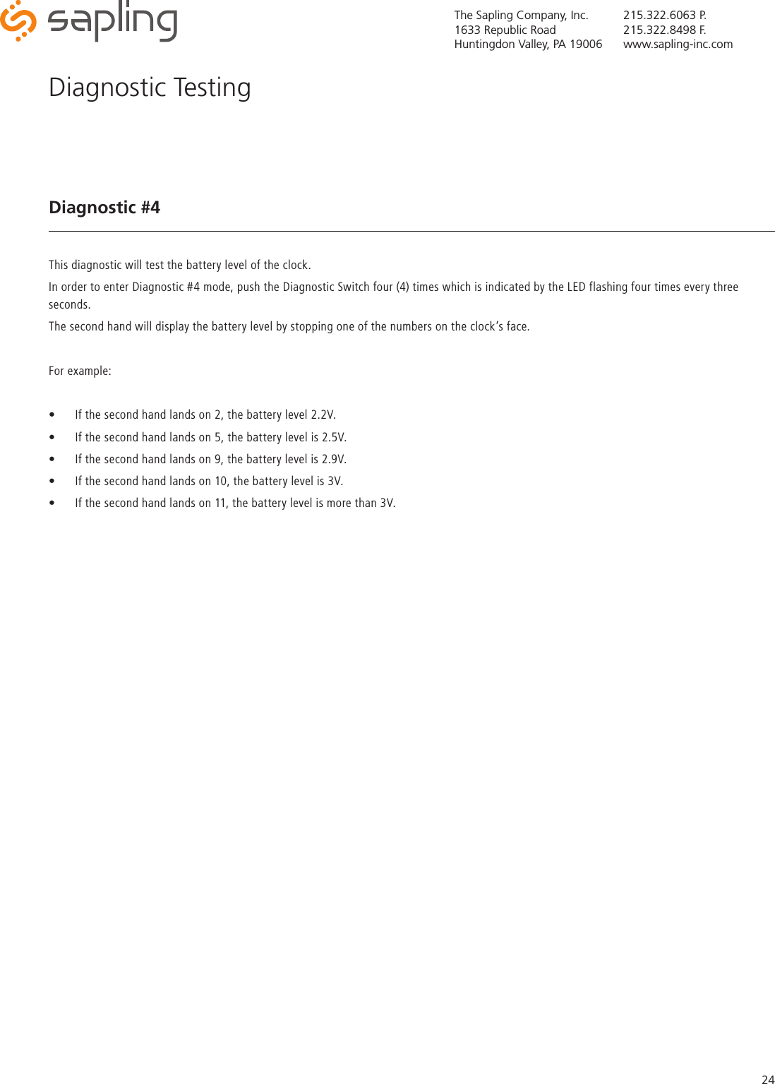 The Sapling Company, Inc.1633 Republic RoadHuntingdon Valley, PA 19006215.322.6063 P.215.322.8498 F.www.sapling-inc.com24Diagnostic #4This diagnostic will test the battery level of the clock.In order to enter Diagnostic #4 mode, push the Diagnostic Switch four (4) times which is indicated by the LED flashing four times every three seconds.The second hand will display the battery level by stopping one of the numbers on the clock’s face.For example:• If the second hand lands on 2, the battery level 2.2V.  • If the second hand lands on 5, the battery level is 2.5V.  • If the second hand lands on 9, the battery level is 2.9V.• If the second hand lands on 10, the battery level is 3V.• If the second hand lands on 11, the battery level is more than 3V.Diagnostic Testing